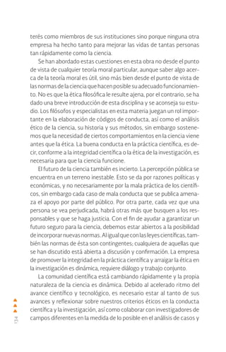134
terés como miembros de sus instituciones sino porque ninguna otra
empresa ha hecho tanto para mejorar las vidas de tantas personas
tan rápidamente como la ciencia.
Se han abordado estas cuestiones en esta obra no desde el punto
de vista de cualquier teoría moral particular, aunque saber algo acer-
ca de la teoría moral es útil, sino más bien desde el punto de vista de
lasnormasdelacienciaquehacenposiblesuadecuadofuncionamien-
to. No es que la ética filosófica le resulte ajena, por el contrario, se ha
dado una breve introducción de esta disciplina y se aconseja su estu-
dio. Los filósofos y especialistas en esta materia juegan un rol impor-
tante en la elaboración de códigos de conducta, así como el análisis
ético de la ciencia, su historia y sus métodos, sin embargo sostene-
mos que la necesidad de ciertos comportamientos en la ciencia viene
antes que la ética. La buena conducta en la práctica científica, es de-
cir, conforme a la integridad científica o la ética de la investigación, es
necesaria para que la ciencia funcione.
El futuro de la ciencia también es incierto. La percepción pública se
encuentra en un terreno inestable. Esto se da por razones políticas y
económicas, y no necesariamente por la mala práctica de los científi-
cos, sin embargo cada caso de mala conducta que se publica amena-
za el apoyo por parte del público. Por otra parte, cada vez que una
persona se vea perjudicada, habrá otras más que busquen a los res-
ponsables y que se haga justicia. Con el fin de ayudar a garantizar un
futuro seguro para la ciencia, debemos estar abiertos a la posibilidad
deincorporarnuevasnormas.Aligualqueconlasleyescientíficas,tam-
bién las normas de ésta son contingentes; cualquiera de aquellas que
se han discutido está abierta a discusión y confirmación. La empresa
de promover la integridad en la práctica científica y arraigar la ética en
la investigación es dinámica, requiere diálogo y trabajo conjunto.
La comunidad científica está cambiando rápidamente y la propia
naturaleza de la ciencia es dinámica. Debido al acelerado ritmo del
avance científico y tecnológico, es necesario estar al tanto de sus
avances y reflexionar sobre nuestros criterios éticos en la conducta
científica y la investigación, así como colaborar con investigadores de
campos diferentes en la medida de lo posible en el análisis de casos y
 