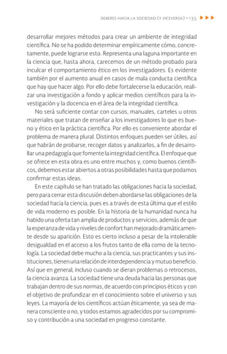 deberes hacia la sociedad (y viceversa) • 135
desarrollar mejores métodos para crear un ambiente de integridad
científica. No se ha podido determinar empíricamente cómo, concre-
tamente, puede lograrse esto. Representa una laguna importante en
la ciencia que, hasta ahora, carecemos de un método probado para
inculcar el comportamiento ético en los investigadores. Es evidente
también por el aumento anual en casos de mala conducta científica
que hay que hacer algo. Por ello debe fortalecerse la educación, reali-
zar una investigación a fondo y aplicar medios científicos para la in-
vestigación y la docencia en el área de la integridad científica.
No será suficiente contar con cursos, manuales, carteles u otros
materiales que tratan de enseñar a los investigadores lo que es bue-
no y ético en la práctica científica. Por ello es conveniente abordar el
problema de manera plural. Distintos enfoques pueden ser útiles, así
que habrán de probarse, recoger datos y analizarlos, a fin de desarro-
llar una pedagogía que fomente la integridad científica. El enfoque que
se ofrece en esta obra es uno entre muchos y, como buenos científi-
cos, debemos estar abiertos a otras posibilidades hasta que podamos
confirmar estas ideas.
En este capítulo se han tratado las obligaciones hacia la sociedad,
pero para cerrar esta discusión deben abordarse las obligaciones de la
sociedad hacia la ciencia, pues es a través de esta última que el estilo
de vida moderno es posible. En la historia de la humanidad nunca ha
habido una oferta tan amplia de productos y servicios, además de que
laesperanzadevidaynivelesdeconforthanmejoradodramáticamen-
te desde su aparición. Esto es cierto incluso a pesar de la intolerable
desigualdad en el acceso a los frutos tanto de ella como de la tecno-
logía. La sociedad debe mucho a la ciencia, sus practicantes y sus ins-
tituciones,tienenunarelacióndeinterdependenciaymutuobeneficio.
Así que en general, incluso cuando se dieran problemas o retrocesos,
la ciencia avanza. La sociedad tiene una deuda hacia las personas que
trabajan dentro de sus normas, de acuerdo con principios éticos y con
el objetivo de profundizar en el conocimiento sobre el universo y sus
leyes. La mayoría de los científicos actúan éticamente, ya sea de ma-
nera consciente o no, y todos estamos agradecidos por su compromi-
so y contribución a una sociedad en progreso constante.
 