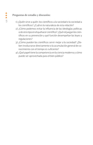 136
Preguntas de estudio y discusión:
1) ¿Quién sirve a quién: los científicos a la sociedad o la sociedad a
los científicos? ¿Cuál es la naturaleza de esta relación?
2) ¿Cómo podemos evitar la influencia de las ideologías políticas
odeotrotipoenelquehacercientífico?¿Quéroljueganloscien-
tíficos en su prevención y qué función desempeñan las leyes y
regulaciones?
3) ¿Cómo pueden los científicos servir mejor a la sociedad? ¿De-
ben involucrarse directamente o la acumulación general de co-
nocimiento con el tiempo es suficiente?
4) ¿Qué papel tiene la competencia en la ciencia moderna y cómo
puede ser aprovechada para el bien público?
 