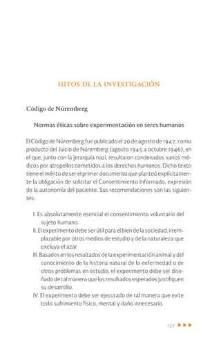 137
hitos de la investigación
Código de Núremberg
Normas éticas sobre experimentación en seres humanos
El Código de Núremberg fue publicado el 20 de agosto de 1947, como
producto del Juicio de Núremberg (agosto 1945 a octubre 1946), en
el que, junto con la jerarquía nazi, resultaron condenados varios mé-
dicos por atropellos cometidos a los derechos humanos. Dicho texto
tiene el mérito de ser el primer documento que planteó explícitamen-
te la obligación de solicitar el Consentimiento Informado, expresión
de la autonomía del paciente. Sus recomendaciones son las siguien-
tes:
I. Es absolutamente esencial el consentimiento voluntario del
sujeto humano.
II. El experimento debe ser útil para el bien de la sociedad, irrem-
plazable por otros medios de estudio y de la naturaleza que
excluya el azar.
III. Basados en los resultados de la experimentación animal y del
conocimiento de la historia natural de la enfermedad o de
otros problemas en estudio, el experimento debe ser dise-
ñado de tal manera que los resultados esperados justifiquen
su desarrollo.
IV. El experimento debe ser ejecutado de tal manera que evite
todo sufrimiento físico, mental y daño innecesario.
 