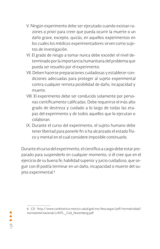 138
V. Ningún experimento debe ser ejecutado cuando existan ra-
zones a priori para creer que pueda ocurrir la muerte o un
daño grave, excepto, quizás, en aquellos experimentos en
los cuales los médicos experimentadores sirven como suje-
tos de investigación.
VI. El grado de riesgo a tomar nunca debe exceder el nivel de-
terminado por la importancia humanitaria del problema que
pueda ser resuelto por el experimento.
VII. Deben hacerse preparaciones cuidadosas y establecer con-
diciones adecuadas para proteger al sujeto experimental
contra cualquier remota posibilidad de daño, incapacidad y
muerte.
VIII. El experimento debe ser conducido solamente por perso-
nas científicamente calificadas. Debe requerirse el más alto
grado de destreza y cuidado a lo largo de todas las eta-
pas del experimento y de todos aquellos que lo ejecutan o
colaboran.
IX. Durante el curso del experimento, el sujeto humano debe
tener libertad para ponerle fin si ha alcanzado el estado físi-
co y mental en el cual considere imposible continuarlo.
Durante el curso del experimento, el científico a cargo debe estar pre-
parado para suspenderlo en cualquier momento, si él cree que en el
ejercicio de su buena fe, habilidad superior y juicio cuidadoso, que se-
guir con él podría terminar en un daño, incapacidad o muerte del su-
jeto experimental.6
6 Cfr. http://www.conbioetica-mexico.salud.gob.mx/descargas/pdf/normatividad/
normatinternacional/2.INTL._Cod_Nuremberg.pdf
 