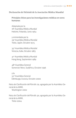 hitos de la investigación • 139
Declaración de Helsinki de la Asociación Médica Mundial
Principios éticos para las investigaciones médicas en seres
humanos
Adoptada por la
18ª Asamblea Médica Mundial
Helsinki, Finlandia, Junio 1964
y enmendada por la
29ª Asamblea Médica Mundial
Tokio, Japón, Octubre 1975
35ª Asamblea Médica Mundial
Venecia, Italia, Octubre 1983
41ª Asamblea Médica Mundial
Hong Kong, Septiembre 1989
48ª Asamblea General
Somerset West, Sudáfrica, Octubre 1996
y la
52ª Asamblea General
Edimburgo, Escocia, Octubre 2000
Nota de Clarificación del Párrafo 29, agregada por la Asamblea Ge-
neral de la AMM,
Washington 2002
Nota de Clarificación del Párrafo 30, agregada por la Asamblea Ge-
neral de la AMM,
Tokio 2004
 