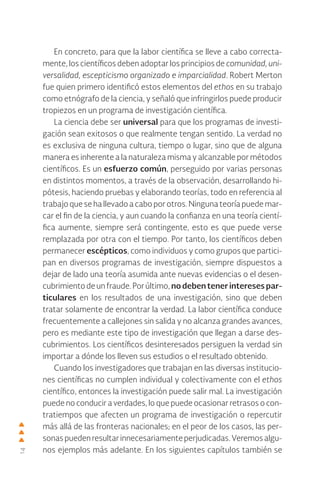14
En concreto, para que la labor científica se lleve a cabo correcta-
mente, los científicos deben adoptar los principios de comunidad, uni-
versalidad, escepticismo organizado e imparcialidad. Robert Merton
fue quien primero identificó estos elementos del ethos en su trabajo
como etnógrafo de la ciencia, y señaló que infringirlos puede producir
tropiezos en un programa de investigación científica.
La ciencia debe ser universal para que los programas de investi-
gación sean exitosos o que realmente tengan sentido. La verdad no
es exclusiva de ninguna cultura, tiempo o lugar, sino que de alguna
manera es inherente a la naturaleza misma y alcanzable por métodos
científicos. Es un esfuerzo común, perseguido por varias personas
en distintos momentos, a través de la observación, desarrollando hi-
pótesis, haciendo pruebas y elaborando teorías, todo en referencia al
trabajo que se ha llevado a cabo por otros. Ninguna teoría puede mar-
car el fin de la ciencia, y aun cuando la confianza en una teoría cientí-
fica aumente, siempre será contingente, esto es que puede verse
remplazada por otra con el tiempo. Por tanto, los científicos deben
permanecer escépticos, como individuos y como grupos que partici-
pan en diversos programas de investigación, siempre dispuestos a
dejar de lado una teoría asumida ante nuevas evidencias o el desen-
cubrimiento de un fraude. Por último, no deben tener intereses par-
ticulares en los resultados de una investigación, sino que deben
tratar solamente de encontrar la verdad. La labor científica conduce
frecuentemente a callejones sin salida y no alcanza grandes avances,
pero es mediante este tipo de investigación que llegan a darse des-
cubrimientos. Los científicos desinteresados persiguen la verdad sin
importar a dónde los lleven sus estudios o el resultado obtenido.
Cuando los investigadores que trabajan en las diversas institucio-
nes científicas no cumplen individual y colectivamente con el ethos
científico, entonces la investigación puede salir mal. La investigación
puede no conducir a verdades, lo que puede ocasionar retrasos o con-
tratiempos que afecten un programa de investigación o repercutir
más allá de las fronteras nacionales; en el peor de los casos, las per-
sonaspuedenresultarinnecesariamenteperjudicadas.Veremosalgu-
nos ejemplos más adelante. En los siguientes capítulos también se
 