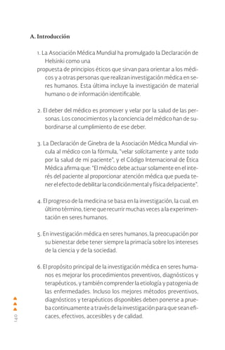 140
A. Introducción
1. La Asociación Médica Mundial ha promulgado la Declaración de
Helsinki como una
propuesta de principios éticos que sirvan para orientar a los médi-
cos y a otras personas que realizan investigación médica en se-
res humanos. Esta última incluye la investigación de material
humano o de información identificable.
2. El deber del médico es promover y velar por la salud de las per-
sonas. Los conocimientos y la conciencia del médico han de su-
bordinarse al cumplimiento de ese deber.
3. La Declaración de Ginebra de la Asociación Médica Mundial vin-
cula al médico con la fórmula, “velar solícitamente y ante todo
por la salud de mi paciente”, y el Código Internacional de Ética
Médica afirma que: “El médico debe actuar solamente en el inte-
rés del paciente al proporcionar atención médica que pueda te-
nerelefectodedebilitarlacondiciónmentalyfísicadelpaciente”.
4. El progreso de la medicina se basa en la investigación, la cual, en
últimotérmino,tienequerecurrirmuchasvecesalaexperimen-
tación en seres humanos.
5. En investigación médica en seres humanos, la preocupación por
su bienestar debe tener siempre la primacía sobre los intereses
de la ciencia y de la sociedad.
6. El propósito principal de la investigación médica en seres huma-
nos es mejorar los procedimientos preventivos, diagnósticos y
terapéuticos, y también comprender la etiología y patogenia de
las enfermedades. Incluso los mejores métodos preventivos,
diagnósticos y terapéuticos disponibles deben ponerse a prue-
bacontinuamenteatravésdelainvestigaciónparaqueseanefi-
caces, efectivos, accesibles y de calidad.
 