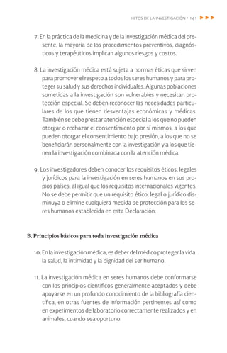 hitos de la investigación • 141
7. En la práctica de la medicina y de la investigación médica del pre-
sente, la mayoría de los procedimientos preventivos, diagnós-
ticos y terapéuticos implican algunos riesgos y costos.
8. La investigación médica está sujeta a normas éticas que sirven
para promover el respeto a todos los seres humanos y para pro-
teger su salud y sus derechos individuales. Algunas poblaciones
sometidas a la investigación son vulnerables y necesitan pro-
tección especial. Se deben reconocer las necesidades particu-
lares de los que tienen desventajas económicas y médicas.
También se debe prestar atención especial a los que no pueden
otorgar o rechazar el consentimiento por sí mismos, a los que
pueden otorgar el consentimiento bajo presión, a los que no se
beneficiarán personalmente con la investigación y a los que tie-
nen la investigación combinada con la atención médica.
9. Los investigadores deben conocer los requisitos éticos, legales
y jurídicos para la investigación en seres humanos en sus pro-
pios países, al igual que los requisitos internacionales vigentes.
No se debe permitir que un requisito ético, legal o jurídico dis-
minuya o elimine cualquiera medida de protección para los se-
res humanos establecida en esta Declaración.
B. Principios básicos para toda investigación médica
10. En la investigación médica, es deber del médico proteger la vida,
la salud, la intimidad y la dignidad del ser humano.
11. La investigación médica en seres humanos debe conformarse
con los principios científicos generalmente aceptados y debe
apoyarse en un profundo conocimiento de la bibliografía cien-
tífica, en otras fuentes de información pertinentes así como
en experimentos de laboratorio correctamente realizados y en
animales, cuando sea oportuno.
 