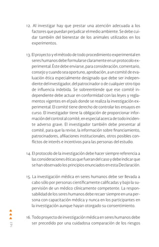 142
12. Al investigar hay que prestar una atención adecuada a los
factores que puedan perjudicar el medio ambiente. Se debe cui-
dar también del bienestar de los animales utilizados en los
experimentos.
13. El proyecto y el método de todo procedimiento experimental en
sereshumanosdebeformularseclaramenteenunprotocoloex-
perimental. Éste debe enviarse, para consideración, comentario,
consejoycuandoseaoportuno,aprobación,auncomitédeeva-
luación ética especialmente designado que debe ser indepen-
diente del investigador, del patrocinador o de cualquier otro tipo
de influencia indebida. Se sobreentiende que ese comité in-
dependiente debe actuar en conformidad con las leyes y regla-
mentos vigentes en el país donde se realiza la investigación ex-
perimental. El comité tiene derecho de controlar los ensayos en
curso. El investigador tiene la obligación de proporcionar infor-
mación del control al comité, en especial acerca de todo inciden-
te adverso grave. El investigador también debe presentar al
comité, para que la revise, la información sobre financiamiento,
patrocinadores, afiliaciones institucionales, otros posibles con-
flictos de interés e incentivos para las personas del estudio.
14. El protocolo de la investigación debe hacer siempre referencia a
lasconsideracioneséticasquefuerandelcasoydebeindicarque
se han observado los principios enunciados en esta Declaración.
15. La investigación médica en seres humanos debe ser llevada a
cabo sólo por personas científicamente calificadas y bajo la su-
pervisión de un médico clínicamente competente. La respon-
sabilidad de los seres humanos debe recaer siempre en una per-
sona con capacitación médica y nunca en los participantes en
la investigación aunque hayan otorgado su consentimiento.
16. Todo proyecto de investigación médica en seres humanos debe
ser precedido por una cuidadosa comparación de los riesgos
 