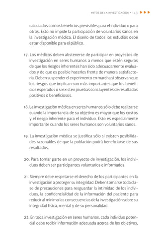 hitos de la investigación • 143
calculados con los beneficios previsibles para el individuo o para
otros. Esto no impide la participación de voluntarios sanos en
la investigación médica. El diseño de todos los estudios debe
estar disponible para el público.
17. Los médicos deben abstenerse de participar en proyectos de
investigación en seres humanos a menos que estén seguros
de que los riesgos inherentes han sido adecuadamente evalua-
dos y de que es posible hacerles frente de manera satisfacto-
ria.Debensuspenderelexperimentoenmarchasiobservanque
los riesgos que implican son más importantes que los benefi-
cios esperados o si existen pruebas concluyentes de resultados
positivos o beneficiosos.
18. La investigación médica en seres humanos sólo debe realizarse
cuando la importancia de su objetivo es mayor que los costos
y el riesgo inherente para el individuo. Esto es especialmente
importante cuando los seres humanos son voluntarios sanos.
19. La investigación médica se justifica sólo si existen posibilida-
des razonables de que la población podrá beneficiarse de sus
resultados.
20. Para tomar parte en un proyecto de investigación, los indivi-
duos deben ser participantes voluntarios e informados.
21. Siempre debe respetarse el derecho de los participantes en la
investigación a proteger su integridad. Deben tomarse toda cla-
se de precauciones para resguardar la intimidad de los indivi-
duos, la confidencialidad de la información del paciente para
reducir al mínimo las consecuencias de la investigación sobre su
integridad física, mental y de su personalidad.
22. En toda investigación en seres humanos, cada individuo poten-
cial debe recibir información adecuada acerca de los objetivos,
 