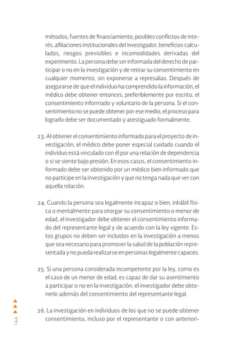 144
métodos, fuentes de financiamiento, posibles conflictos de inte-
rés, afiliaciones institucionales del investigador, beneficios calcu-
lados, riesgos previsibles e incomodidades derivadas del
experimento.Lapersonadebeserinformadadelderechodepar-
ticipar o no en la investigación y de retirar su consentimiento en
cualquier momento, sin exponerse a represalias. Después de
asegurarse de que el individuo ha comprendido la información, el
médico debe obtener entonces, preferiblemente por escrito, el
consentimiento informado y voluntario de la persona. Si el con-
sentimiento no se puede obtener por ese medio, el proceso para
lograrlo debe ser documentado y atestiguado formalmente.
23. Al obtener el consentimiento informado para el proyecto de in-
vestigación, el médico debe poner especial cuidado cuando el
individuo está vinculado con él por una relación de dependencia
o si se siente bajo presión. En esos casos, el consentimiento in-
formado debe ser obtenido por un médico bien informado que
no participe en la investigación y que no tenga nada que ver con
aquella relación.
24. Cuando la persona sea legalmente incapaz o bien, inhábil físi-
ca o mentalmente para otorgar su consentimiento o menor de
edad, el investigador debe obtener el consentimiento informa-
do del representante legal y de acuerdo con la ley vigente. Es-
tos grupos no deben ser incluidos en la investigación a menos
que sea necesario para promover la salud de la población repre-
sentada ynopuedarealizarseenpersonaslegalmentecapaces.
25. Si una persona considerada incompetente por la ley, como es
el caso de un menor de edad, es capaz de dar su asentimiento
a participar o no en la investigación, el investigador debe obte-
nerlo además del consentimiento del representante legal.
26. La investigación en individuos de los que no se puede obtener
consentimiento, incluso por el representante o con anteriori-
 