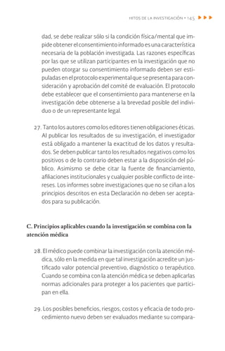 hitos de la investigación • 145
dad, se debe realizar sólo si la condición física/mental que im-
pideobtener elconsentimientoinformadoesunacaracterística
necesaria de la población investigada. Las razones específicas
por las que se utilizan participantes en la investigación que no
pueden otorgar su consentimiento informado deben ser esti-
puladas en el protocolo experimental que se presenta para con-
sideración y aprobación del comité de evaluación. El protocolo
debe establecer que el consentimiento para mantenerse en la
investigación debe obtenerse a la brevedad posible del indivi-
duo o de un representante legal.
27. Tanto los autores como los editores tienen obligaciones éticas.
Al publicar los resultados de su investigación, el investigador
está obligado a mantener la exactitud de los datos y resulta-
dos. Se deben publicar tanto los resultados negativos como los
positivos o de lo contrario deben estar a la disposición del pú-
blico. Asimismo se debe citar la fuente de financiamiento,
afiliaciones institucionales y cualquier posible conflicto de inte-
reses. Los informes sobre investigaciones que no se ciñan a los
principios descritos en esta Declaración no deben ser acepta-
dos para su publicación.
C. Principios aplicables cuando la investigación se combina con la
atención médica
28. El médico puede combinar la investigación con la atención mé-
dica, sólo en la medida en que tal investigación acredite un jus-
tificado valor potencial preventivo, diagnóstico o terapéutico.
Cuando se combina con la atención médica se deben aplicarlas
normas adicionales para proteger a los pacientes que partici-
pan en ella.
29. Los posibles beneficios, riesgos, costos y eficacia de todo pro-
cedimiento nuevo deben ser evaluados mediante su compara-
 