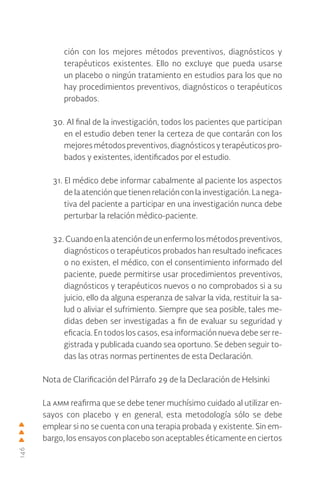 146
ción con los mejores métodos preventivos, diagnósticos y
terapéuticos existentes. Ello no excluye que pueda usarse
un placebo o ningún tratamiento en estudios para los que no
hay procedimientos preventivos, diagnósticos o terapéuticos
probados.
30. Al final de la investigación, todos los pacientes que participan
en el estudio deben tener la certeza de que contarán con los
mejoresmétodospreventivos,diagnósticosyterapéuticospro-
bados y existentes, identificados por el estudio.
31. El médico debe informar cabalmente al paciente los aspectos
de la atención que tienen relación con la investigación. La nega-
tiva del paciente a participar en una investigación nunca debe
perturbar la relación médico-paciente.
32. Cuando en la atención de un enfermo los métodos preventivos,
diagnósticos o terapéuticos probados han resultado ineficaces
o no existen, el médico, con el consentimiento informado del
paciente, puede permitirse usar procedimientos preventivos,
diagnósticos y terapéuticos nuevos o no comprobados si a su
juicio, ello da alguna esperanza de salvar la vida, restituir la sa-
lud o aliviar el sufrimiento. Siempre que sea posible, tales me-
didas deben ser investigadas a fin de evaluar su seguridad y
eficacia. En todos los casos, esa información nueva debe ser re-
gistrada y publicada cuando sea oportuno. Se deben seguir to-
das las otras normas pertinentes de esta Declaración.
Nota de Clarificación del Párrafo 29 de la Declaración de Helsinki
La amm reafirma que se debe tener muchísimo cuidado al utilizar en-
sayos con placebo y en general, esta metodología sólo se debe
emplear si no se cuenta con una terapia probada y existente. Sin em-
bargo, los ensayos con placebo son aceptables éticamente en ciertos
 
