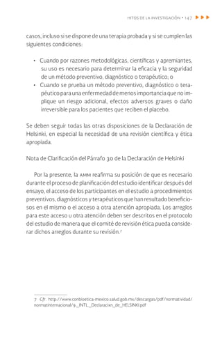 hitos de la investigación • 147
casos, incluso si se dispone de una terapia probada y si se cumplen las
siguientes condiciones:
• Cuando por razones metodológicas, científicas y apremiantes,
su uso es necesario para determinar la eficacia y la seguridad
de un método preventivo, diagnóstico o terapéutico; o
• Cuando se prueba un método preventivo, diagnóstico o tera-
péuticopara unaenfermedaddemenosimportanciaquenoim-
plique un riesgo adicional, efectos adversos graves o daño
irreversible para los pacientes que reciben el placebo.
Se deben seguir todas las otras disposiciones de la Declaración de
Helsinki, en especial la necesidad de una revisión científica y ética
apropiada.
Nota de Clarificación del Párrafo 30 de la Declaración de Helsinki
Por la presente, la amm reafirma su posición de que es necesario
durante el proceso de planificación del estudio identificar después del
ensayo, el acceso de los participantes en el estudio a procedimientos
preventivos, diagnósticos y terapéuticos que han resultado beneficio-
sos en el mismo o el acceso a otra atención apropiada. Los arreglos
para este acceso u otra atención deben ser descritos en el protocolo
del estudio de manera que el comité de revisión ética pueda conside-
rar dichos arreglos durante su revisión.7
7 Cfr. http://www.conbioetica-mexico.salud.gob.mx/descargas/pdf/normatividad/
normatinternacional/9._INTL._Declaracixn_de_HELSINKI.pdf
 