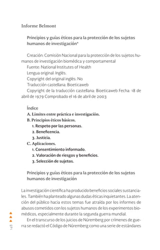 148
Informe Belmont
Principios y guías éticos para la protección de los sujetos
humanos de investigación*
Creación: Comisión Nacional para la protección de los sujetos hu-
manos de investigación biomédica y comportamental
Fuente: National Institutes of Health
Lengua original: Inglés.
Copyright del original inglés: No
Traducción castellana: Bioeticaweb
Copyright de la traducción castellana: Bioeticaweb Fecha: 18 de
abril de 1979 Comprobado el 16 de abril de 2003
Índice
A. Límites entre práctica e investigación.
B. Principios éticos básicos.
1. Respeto por las personas.
2. Beneficencia.
3. Justicia.
C. Aplicaciones.
1. Consentimiento informado.
2. Valoración de riesgos y beneficios.
3. Selección de sujetos.
Principios y guías éticos para la protección de los sujetos
humanos de investigación
La investigación científica ha producido beneficios sociales sustancia-
les.Tambiénhaplanteadoalgunasdudaséticasinquietantes.Laaten-
ción del público hacia estos temas fue atraída por los informes de
abusos cometidos con los sujetos humanos de los experimentos bio-
médicos, especialmente durante la segunda guerra mundial.
En el transcurso de los juicios de Núremberg por crímenes de gue-
rra se redactó el Código de Núremberg como una serie de estándares
 