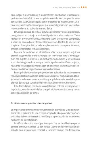 hitos de la investigación • 149
para juzgar a los médicos y a los científicos que habían realizado ex-
perimentos biomédicos en los prisioneros de los campos de con-
centración. Este Código llegó a ser el prototipo de muchos otros ulte-
riores cuya intención era asegurar que la investigación con sujetos hu-
manos se llevará a cabo de manera ética.
El Código consta de reglas, algunas generales y otras específicas,
que guían en su trabajo a los investigadores o a los revisores. Tales
reglas son a menudo inadecuadas para cubrir situaciones complejas,
a veces se contradicen y frecuentemente son difíciles de Interpretar
o aplicar. Principios éticos más amplios serán la base para formular,
criticar e interpretar reglas específicas.
En esta formulación se identifican sólo tres principios o juicios
prescritos generales entre otros que son relevantes para la investiga-
ción con sujetos. Estos tres, sin embargo, son amplios y se formulan
a un nivel de generalización que puede ayudar a científicos, sujetos,
revisores y ciudadanos interesados en entender los temas éticos in-
herentes a la investigación con sujetos humanos.
Estos principios no siempre pueden ser aplicados de modo que se
resuelvan problemas éticos particulares sin dejar ninguna duda. El ob-
jetivo es brindar un marco de análisis que guíe la resolución de los pro-
blemas éticos que surgen de la investigación con seres humanos.
Esta formulación consta de una distinción entre la investigación y
la práctica, una discusión de los tres principios éticos básicos y notas
sobre la aplicación de estos.
A. Límites entre práctica e investigación
Es importante distinguir entre investigación biomédica y del compor-
tamiento, y práctica de una terapia aceptada; ello para saber qué ac-
tividades deben someterse a revisión para protección de los sujetos
humanos de investigación.
La diferencia entre investigación y práctica se desdibuja en parte
porque a menudo ambas se dan juntas (como en la investigación di-
señada para evaluar una terapia) y también porque con frecuencia
 