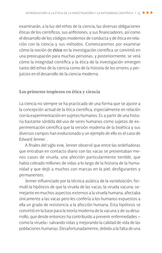 introducción a la ética de la investigación y la integridad científica • 15
examinarán, a la luz del ethos de la ciencia, las diversas obligaciones
éticas de los científicos, sus anfitriones, y sus financiadores, así como
el desarrollo de los códigos modernos de conducta y de ética en rela-
ción con la ciencia y sus métodos. Comenzaremos por examinar
cómo la noción de ética en la investigación científica se convirtió en
una preocupación para muchas personas, y posteriormente, se verá
cómo la integridad científica y la ética de la investigación emergen
tanto del ethos de la ciencia como de la historia de los errores y per-
juicios en el desarrollo de la ciencia moderna.
Los primeros tropiezos en ética y ciencia
La ciencia no siempre se ha practicado de una forma que se ajuste a
la concepción actual de la ética científica, especialmente en relación
con la experimentación en sujetos humanos. Es a partir de una histo-
ria bastante sórdida del uso de seres humanos como sujetos de ex-
perimentación científica que la versión moderna de la bioética y sus
diversos campos han evolucionado y un ejemplo de ello es el caso de
Edward Jenner. .
A finales del siglo xviii, Jenner observó que entre las ordeñadoras
que entraban en contacto diario con las vacas se presentaban me-
nos casos de viruela, una afección particularmente terrible, que
había cobrado millones de vidas a lo largo de la historia de la huma-
nidad y que dejó a muchos con marcas en la piel, desfigurantes y
permanentes.
Jenner influenciado por la técnica asiática de la variolización, for-
muló la hipótesis de que la viruela de las vacas, la viruela vacuna, se-
mejante en muchos aspectos externos a la viruela humana, afectaba
únicamente a las vacas pero les confería a los humanos expuestos a
ella un grado de resistencia a la afección humana. Esta hipótesis se
convirtió en la base para la teoría moderna de la vacuna y de su desa-
rrollo, que desde entonces ha contribuido a prevenir enfermedades –
como la viruela– salvando vidas y mejorando la calidad de vida de las
poblaciones humanas. Desafortunadamente, debido a la falta de una
 