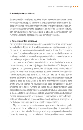 hitos de la investigación • 151
B. Principios éticos básicos
Esta expresión se refiere a aquellos juicios generales que sirven como
justificaciónbásicaparalasmuchasprescripcionesyevaluacioneséti-
cas particulares de las acciones humanas. Tres principios básicos, en-
tre aquellos generalmente aceptados en nuestra tradición cultural,
son particularmente relevantes para la ética de la investigación con
humanos: respeto por las personas, beneficio y justicia.
1. Respeto por las personas.
Esterespetoincorporaalmenosdosconviccioneséticas;primera:que
los individuos deben ser tratados como agentes autónomos; segun-
da: que las personas con autonomía disminuida tienen derecho a pro-
tección. El principio del respeto por las personas se divide entonces
en dos requerimientos morales separados: el de reconocer la autono-
mía y el de proteger a quienes la tienen disminuida.
Una persona autónoma es un individuo capaz de deliberar acerca
de sus metas y de actuar bajo la guía de tal deliberación. Respetar es
dar peso a las opiniones y elecciones de las personas autónomas así
como abstenerse de obstaculizar sus acciones a menos que sean cla-
ramente perjudiciales para otras. Mostrar falta de respeto por un
agente autónomo es repudiar sus juicios, negarle la libertad de actuar
sobre la base de esos juicios o no darle información necesaria para
emitir un juicio cuando no hay razones de peso para proceder así. Sin
embargo no todo ser humano es capaz de autodeterminación. Esta
capacidad madura a lo largo de la vida del individuo, y algunos de ellos
la pierden total o parcialmente debido a la enfermedad, perturbación
mental o circunstancias severamente restrictivas de la libertad. El res-
peto por el inmaduro y el incapacitado pueden requerir protegerlos a
medida que maduran o mientras están incapacitados.
Algunas personas necesitan una mayor protección, aún al grado
de excluirlas de actividades que puedan lesionarlas; otras requieren
poca protección más allá de asegurarse de que emprenden las activi-
dades libremente y con conocimiento de las posibles consecuencias
 