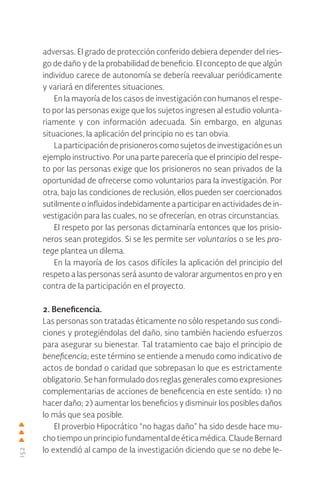152
adversas. El grado de protección conferido debiera depender del ries-
go de daño y de la probabilidad de beneficio. El concepto de que algún
individuo carece de autonomía se debería reevaluar periódicamente
y variará en diferentes situaciones.
En la mayoría de los casos de investigación con humanos el respe-
to por las personas exige que los sujetos ingresen al estudio volunta-
riamente y con información adecuada. Sin embargo, en algunas
situaciones, la aplicación del principio no es tan obvia.
La participación de prisioneros como sujetos de investigación es un
ejemplo instructivo. Por una parte parecería que el principio del respe-
to por las personas exige que los prisioneros no sean privados de la
oportunidad de ofrecerse como voluntarios para la investigación. Por
otra, bajo las condiciones de reclusión, ellos pueden ser coercionados
sutilmente o influidos indebidamente a participar en actividades de in-
vestigación para las cuales, no se ofrecerían, en otras circunstancias.
El respeto por las personas dictaminaría entonces que los prisio-
neros sean protegidos. Si se les permite ser voluntarios o se les pro-
tege plantea un dilema.
En la mayoría de los casos difíciles la aplicación del principio del
respeto a las personas será asunto de valorar argumentos en pro y en
contra de la participación en el proyecto.
2. Beneficencia.
Las personas son tratadas éticamente no sólo respetando sus condi-
ciones y protegiéndolas del daño, sino también haciendo esfuerzos
para asegurar su bienestar. Tal tratamiento cae bajo el principio de
beneficencia; este término se entiende a menudo como indicativo de
actos de bondad o caridad que sobrepasan lo que es estrictamente
obligatorio. Se han formulado dos reglas generales como expresiones
complementarias de acciones de beneficencia en este sentido: 1) no
hacer daño; 2) aumentar los beneficios y disminuir los posibles daños
lo más que sea posible.
El proverbio Hipocrático “no hagas daño” ha sido desde hace mu-
cho tiempo un principio fundamental de ética médica. Claude Bernard
lo extendió al campo de la investigación diciendo que se no debe le-
 