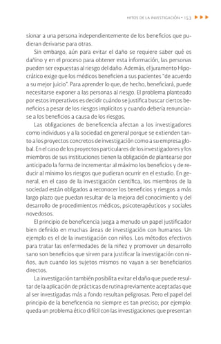 hitos de la investigación • 153
sionar a una persona independientemente de los beneficios que pu-
dieran derivarse para otras.
Sin embargo, aún para evitar el daño se requiere saber qué es
dañino y en el proceso para obtener esta información, las personas
pueden ser expuestas al riesgo del daño. Además, el juramento Hipo-
crático exige que los médicos beneficien a sus pacientes “de acuerdo
a su mejor juicio”. Para aprender lo que, de hecho, beneficiará, puede
necesitarse exponer a las personas al riesgo. El problema planteado
por estos imperativos es decidir cuándo se justifica buscar ciertos be-
neficios a pesar de los riesgos implícitos y cuando debería renunciar-
se a los beneficios a causa de los riesgos.
Las obligaciones de beneficencia afectan a los investigadores
como individuos y a la sociedad en general porque se extienden tan-
to a los proyectos concretos de investigación como a su empresa glo-
bal. En el caso de los proyectos particulares de los investigadores y los
miembros de sus instituciones tienen la obligación de plantearse por
anticipado la forma de incrementar al máximo los beneficios y de re-
ducir al mínimo los riesgos que pudieran ocurrir en el estudio. En ge-
neral, en el caso de la investigación científica, los miembros de la
sociedad están obligados a reconocer los beneficios y riesgos a más
largo plazo que puedan resultar de la mejora del conocimiento y del
desarrollo de procedimientos médicos, psicoterapéuticos y sociales
novedosos.
El principio de beneficencia juega a menudo un papel justificador
bien definido en muchas áreas de investigación con humanos. Un
ejemplo es el de la investigación con niños. Los métodos efectivos
para tratar las enfermedades de la niñez y promover un desarrollo
sano son beneficios que sirven para justificar la investigación con ni-
ños, aun cuando los sujetos mismos no vayan a ser beneficiarios
directos.
La investigación también posibilita evitar el daño que puede resul-
tar de la aplicación de prácticas de rutina previamente aceptadas que
al ser investigadas más a fondo resultan peligrosas. Pero el papel del
principio de la beneficencia no siempre es tan preciso; por ejemplo:
queda un problema ético difícil con las investigaciones que presentan
 