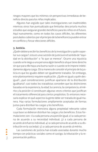 154
riesgos mayores que los mínimos sin perspectivas inmediatas de be-
neficio directo para los niños implicados.
Algunos han argüido que tales investigaciones son inadmisibles
mientras otros han puntualizado que limitarlas descartaría muchos
estudios que aseguran grandes beneficios para los niños en el futuro.
Aquí nuevamente, como en todos los casos difíciles, los diferentes
postulados cubiertos por el principio de la beneficencia pueden entrar
en conflicto y forzar elecciones difíciles.
3. Justicia.
¿Quién debiera recibir los beneficios de la investigación y quién sopor-
tar sus cargas?; esta es una cuestión de justicia en el sentido de “equi-
dad en la distribución” o “lo que se merece”. Ocurre una injusticia
cuando se le niega a una persona algún beneficio al que tiene derecho
sin que para ello haya una buena razón o cuando se le impone indebi-
damente alguna carga. Otra manera de concebir el principio de la jus-
ticia es que los iguales deben ser igualmente tratados. Sin embargo,
este planteamiento requiere explicación. ¿Quién es igual y quién des-
igual?; ¿qué consideraciones justifican apartarse de la distribución
igualitaria?; casi todos los tratadistas conceden que las distinciones
basadas en la experiencia, la edad, la carencia, la competencia, el mé-
rito y la posición sí constituyen algunas veces criterios que justifican
el tratamiento diferencial para ciertos propósitos. Es entonces nece-
sario explicar en qué aspectos la gente debe ser tratada de igual ma-
nera. Hay varias formulaciones ampliamente aceptadas de formas
justas para distribuir las cargas y los beneficios.
Cada formulación menciona alguna propiedad relevante sobre
cuya base se debieran distribuir las cargas y los beneficios. Estas for-
mulaciones son: 1) a cada persona una porción igual; 2) a cada perso-
na de acuerdo a su necesidad individual; 3) a cada persona de
acuerdo al esfuerzo individual; 4) a cada persona de acuerdo a su dis-
tribución en la sociedad; 5) a cada persona de acuerdo al mérito.
Las cuestiones de justicia han estado asociadas durante mucho
tiempo con prácticas sociales como el castigo, la tributación y la re-
presentación política.
 