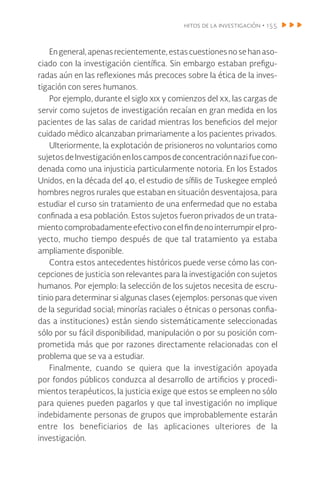 hitos de la investigación • 155
Engeneral,apenasrecientemente,estascuestionesnosehanaso-
ciado con la investigación científica. Sin embargo estaban prefigu-
radas aún en las reflexiones más precoces sobre la ética de la inves-
tigación con seres humanos.
Por ejemplo, durante el siglo xix y comienzos del xx, las cargas de
servir como sujetos de investigación recaían en gran medida en los
pacientes de las salas de caridad mientras los beneficios del mejor
cuidado médico alcanzaban primariamente a los pacientes privados.
Ulteriormente, la explotación de prisioneros no voluntarios como
sujetosdeInvestigaciónenloscamposdeconcentraciónnazifuecon-
denada como una injusticia particularmente notoria. En los Estados
Unidos, en la década del 40, el estudio de sífilis de Tuskegee empleó
hombres negros rurales que estaban en situación desventajosa, para
estudiar el curso sin tratamiento de una enfermedad que no estaba
confinada a esa población. Estos sujetos fueron privados de un trata-
miento comprobadamente efectivo con el fin de no interrumpir el pro-
yecto, mucho tiempo después de que tal tratamiento ya estaba
ampliamente disponible.
Contra estos antecedentes históricos puede verse cómo las con-
cepciones de justicia son relevantes para la investigación con sujetos
humanos. Por ejemplo: la selección de los sujetos necesita de escru-
tinio para determinar si algunas clases (ejemplos: personas que viven
de la seguridad social; minorías raciales o étnicas o personas confia-
das a instituciones) están siendo sistemáticamente seleccionadas
sólo por su fácil disponibilidad, manipulación o por su posición com-
prometida más que por razones directamente relacionadas con el
problema que se va a estudiar.
Finalmente, cuando se quiera que la investigación apoyada
por fondos públicos conduzca al desarrollo de artificios y procedi-
mientos terapéuticos, la justicia exige que estos se empleen no sólo
para quienes pueden pagarlos y que tal investigación no implique
indebidamente personas de grupos que improbablemente estarán
entre los beneficiarios de las aplicaciones ulteriores de la
investigación.
 