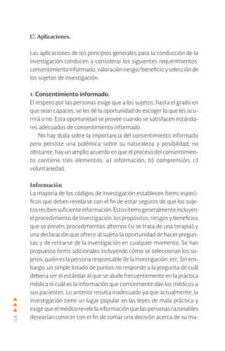 156
C. Aplicaciones.
Las aplicaciones de los principios generales para la conducción de la
investigación conducen a considerar los siguientes requerimientos:
consentimientoinformado;valoraciónriesgo/beneficioyselecciónde
los sujetos de investigación.
1. Consentimiento informado.
El respeto por las personas exige que a los sujetos, hasta el grado en
que sean capaces, se les dé la oportunidad de escoger lo que les ocu-
rrirá o no. Esta oportunidad se provee cuando se satisfacen estánda-
res adecuados de consentimiento informado.
No hay duda sobre la importancia del consentimiento informado
pero persiste una polémica sobre su naturaleza y posibilidad; no
obstante, hay un amplio acuerdo en que el proceso del consentimien-
to contiene tres elementos: a) información; b) comprensión; c)
voluntariedad.
Información.
La mayoría de los códigos de investigación establecen ítems especí-
ficos que deben revelarse con el fin de estar seguros de que los suje-
tosrecibensuficienteinformación.Estosítemsgeneralmenteincluyen:
el procedimiento de investigación, los propósitos, riesgos y beneficios
que se prevén; procedimientos alternos (si se trata de una terapia) y
una declaración que ofrece al sujeto la oportunidad de hacer pregun-
tas y de retirarse de la investigación en cualquier momento. Se han
propuesto ítems adicionales incluyendo cómo se seleccionan los su-
jetos, quién es la persona responsable de la investigación, etc. Sin em-
bargo, un simple listado de puntos no responde a la pregunta de cuál
debiera ser el estándar al que se alude frecuentemente en la práctica
médica ni cuál es la información que comúnmente dan los médicos a
sus pacientes. Lo anterior resulta inadecuado ya que actualmente, la
investigación tiene un lugar popular en las leyes de mala práctica y
exige que el médico revele la información que las personas razonables
desearían conocer con el fin de tomar una decisión acerca de su ma-
 