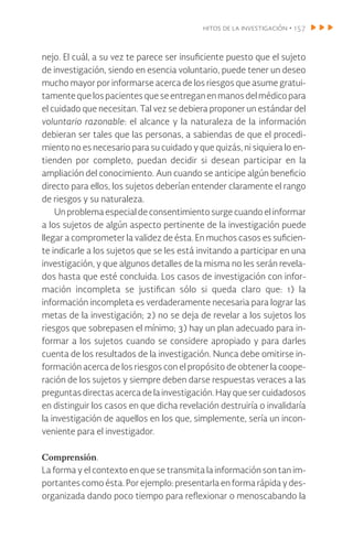 hitos de la investigación • 157
nejo. El cuál, a su vez te parece ser insuficiente puesto que el sujeto
de investigación, siendo en esencia voluntario, puede tener un deseo
mucho mayor por informarse acerca de los riesgos que asume gratui-
tamente que los pacientes que se entregan en manos del médico para
el cuidado que necesitan. Tal vez se debiera proponer un estándar del
voluntario razonable: el alcance y la naturaleza de la información
debieran ser tales que las personas, a sabiendas de que el procedi-
miento no es necesario para su cuidado y que quizás, ni siquiera lo en-
tienden por completo, puedan decidir si desean participar en la
ampliación del conocimiento. Aun cuando se anticipe algún beneficio
directo para ellos, los sujetos deberían entender claramente el rango
de riesgos y su naturaleza.
Un problema especial de consentimiento surge cuando el informar
a los sujetos de algún aspecto pertinente de la investigación puede
llegar a comprometer la validez de ésta. En muchos casos es suficien-
te indicarle a los sujetos que se les está invitando a participar en una
investigación, y que algunos detalles de la misma no les serán revela-
dos hasta que esté concluida. Los casos de investigación con infor-
mación incompleta se justifican sólo si queda claro que: 1) la
información incompleta es verdaderamente necesaria para lograr las
metas de la investigación; 2) no se deja de revelar a los sujetos los
riesgos que sobrepasen el mínimo; 3) hay un plan adecuado para in-
formar a los sujetos cuando se considere apropiado y para darles
cuenta de los resultados de la investigación. Nunca debe omitirse in-
formación acerca de los riesgos con el propósito de obtener la coope-
ración de los sujetos y siempre deben darse respuestas veraces a las
preguntas directas acerca de la investigación. Hay que ser cuidadosos
en distinguir los casos en que dicha revelación destruiría o invalidaría
la investigación de aquellos en los que, simplemente, sería un incon-
veniente para el investigador.
Comprensión.
La forma y el contexto en que se transmita la información son tan im-
portantes como ésta. Por ejemplo: presentarla en forma rápida y des-
organizada dando poco tiempo para reflexionar o menoscabando la
 