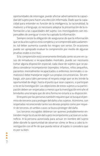 158
oportunidades de interrogar, puede afectar adversamente la capaci-
dad del sujeto para hacer una elección informada. Dado que la capa-
cidad para entender es función de la inteligencia, la racionalidad, la
madurez y el lenguaje, es necesario adaptar la presentación de la in-
formación a las capacidades del sujeto. Los investigadores son res-
ponsables de averiguar si este ha captado la información.
Siempre existe la obligación de asegurarse de que la información
queseda a los sujetosestácompletaysecomprendióadecuadamen-
te; tal deber aumenta cuando los riesgos son serios. En ocasiones
puede ser apropiado evaluar la comprensión por medio de algunas
pruebas orales o escritas.
Si la comprensión está severamente limitada como ocurre en ca-
sos de inmadurez o incapacidades mentales, puede ser necesario
tomar alguna disposición especial; cada clase de sujetos que se pu-
diera considerar incompetente (ejemplos: infantes, niños pequeños,
pacientes mentalmente incapacitados o enfermos terminales o co-
matosos) debe manejarse según sus propias circunstancias. Sin em-
bargo, aún para tales personas el respeto exige que se les brinde la
oportunidad de elegir, hasta el punto que sean capaces, si participan
o no en la investigación. Las objeciones de estos sujetos a su partici-
pación deben ser respetadas a menos que la investigación entrañe el
brindarles una terapia que de otra forma no estaría a su disposición.
El respeto por las personas también requiere que se busque el per-
miso de terceros para proteger del daño a los sujetos. Asimismo, son
respetadas reconociendo tanto sus deseos propios como por reque-
rir de terceros; en ambos casos se busca proteger del daño.
Los terceros escogidos debieran ser quienes probablemente en-
tienden mejor la situación del sujeto incompetente y actúan en su be-
neficio. A la persona autorizada para actuar en nombre del sujeto
debe dársele la oportunidad de observar cómo se lleva a cabo la in-
vestigación con el fin de que pueda retirar al sujeto si considera que
es por su bien.
 