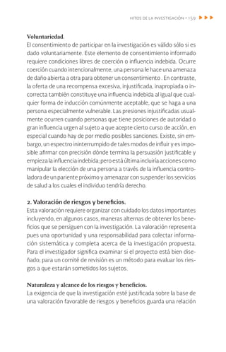 hitos de la investigación • 159
Voluntariedad.
El consentimiento de participar en la investigación es válido sólo si es
dado voluntariamente. Este elemento de consentimiento informado
requiere condiciones libres de coerción o influencia indebida. Ocurre
coerción cuando intencionalmente, una persona le hace una amenaza
de daño abierta a otra para obtener un consentimiento . En contraste,
la oferta de una recompensa excesiva, injustificada, inapropiada o in-
correcta también constituye una influencia indebida al igual que cual-
quier forma de inducción comúnmente aceptable, que se haga a una
persona especialmente vulnerable. Las presiones injustificadas usual-
mente ocurren cuando personas que tiene posiciones de autoridad o
gran influencia urgen al sujeto a que acepte cierto curso de acción, en
especial cuando hay de por medio posibles sanciones. Existe, sin em-
bargo, un espectro ininterrumpido de tales modos de influir y es impo-
sible afirmar con precisión dónde termina la persuasión justificable y
empiezalainfluenciaindebida;peroestáúltimaincluiríaaccionescomo
manipular la elección de una persona a través de la influencia contro-
ladora de un pariente próximo y amenazar con suspender los servicios
de salud a los cuales el individuo tendría derecho.
2. Valoración de riesgos y beneficios.
Esta valoración requiere organizar con cuidado los datos importantes
incluyendo, en algunos casos, maneras alternas de obtener los bene-
ficios que se persiguen con la investigación. La valoración representa
pues una oportunidad y una responsabilidad para colectar informa-
ción sistemática y completa acerca de la investigación propuesta.
Para el investigador significa examinar si el proyecto está bien dise-
ñado; para un comité de revisión es un método para evaluar los ries-
gos a que estarán sometidos los sujetos.
Naturaleza y alcance de los riesgos y beneficios.
La exigencia de que la investigación esté justificada sobre la base de
una valoración favorable de riesgos y beneficios guarda una relación
 