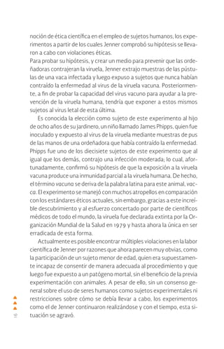 16
noción de ética científica en el empleo de sujetos humanos, los expe-
rimentos a partir de los cuales Jenner comprobó su hipótesis se lleva-
ron a cabo con violaciones éticas.
Para probar su hipótesis, y crear un medio para prevenir que las orde-
ñadoras contrajeran la viruela, Jenner extrajo muestras de las pústu-
las de una vaca infectada y luego expuso a sujetos que nunca habían
contraído la enfermedad al virus de la viruela vacuna. Posteriormen-
te, a fin de probar la capacidad del virus vacuno para ayudar a la pre-
vención de la viruela humana, tendría que exponer a estos mismos
sujetos al virus letal de esta última.
Es conocida la elección como sujeto de este experimento al hijo
de ocho años de su jardinero, un niño llamado James Phipps, quien fue
inoculado y expuesto al virus de la viruela mediante muestras de pus
de las manos de una ordeñadora que había contraído la enfermedad.
Phipps fue uno de los diecisiete sujetos de este experimento que al
igual que los demás, contrajo una infección moderada; lo cual, afor-
tunadamente, confirmó su hipótesis de que la exposición a la viruela
vacuna produce una inmunidad parcial a la viruela humana. De hecho,
el término vacuna se deriva de la palabra latina para este animal, vac-
ca. El experimento se manejó con muchos atropellos en comparación
con los estándares éticos actuales, sin embargo, gracias a este increí-
ble descubrimiento y al esfuerzo concertado por parte de científicos
médicos de todo el mundo, la viruela fue declarada extinta por la Or-
ganización Mundial de la Salud en 1979 y hasta ahora la única en ser
erradicada de esta forma.
Actualmente es posible encontrar múltiples violaciones en la labor
científica de Jenner por razones que ahora parecen muy obvias, como
la participación de un sujeto menor de edad, quien era supuestamen-
te incapaz de consentir de manera adecuada al procedimiento y que
luego fue expuesto a un patógeno mortal, sin el beneficio de la previa
experimentación con animales. A pesar de ello, sin un consenso ge-
neral sobre el uso de seres humanos como sujetos experimentales ni
restricciones sobre cómo se debía llevar a cabo, los experimentos
como el de Jenner continuaron realizándose y con el tiempo, esta si-
tuación se agravó.
 