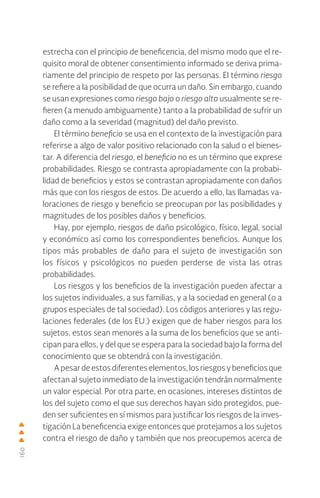 160
estrecha con el principio de beneficencia, del mismo modo que el re-
quisito moral de obtener consentimiento informado se deriva prima-
riamente del principio de respeto por las personas. El término riesgo
se refiere a la posibilidad de que ocurra un daño. Sin embargo, cuando
se usan expresiones como riesgo bajo o riesgo alto usualmente se re-
fieren (a menudo ambiguamente) tanto a la probabilidad de sufrir un
daño como a la severidad (magnitud) del daño previsto.
El término beneficio se usa en el contexto de la investigación para
referirse a algo de valor positivo relacionado con la salud o el bienes-
tar. A diferencia del riesgo, el beneficio no es un término que exprese
probabilidades. Riesgo se contrasta apropiadamente con la probabi-
lidad de beneficios y estos se contrastan apropiadamente con daños
más que con los riesgos de estos. De acuerdo a ello, las llamadas va-
loraciones de riesgo y beneficio se preocupan por las posibilidades y
magnitudes de los posibles daños y beneficios.
Hay, por ejemplo, riesgos de daño psicológico, físico, legal, social
y económico así como los correspondientes beneficios. Aunque los
tipos más probables de daño para el sujeto de investigación son
los físicos y psicológicos no pueden perderse de vista las otras
probabilidades.
Los riesgos y los beneficios de la investigación pueden afectar a
los sujetos individuales, a sus familias, y a la sociedad en general (o a
grupos especiales de tal sociedad). Los códigos anteriores y las regu-
laciones federales (de los EU.) exigen que de haber riesgos para los
sujetos, estos sean menores a la suma de los beneficios que se anti-
cipan para ellos, y del que se espera para la sociedad bajo la forma del
conocimiento que se obtendrá con la investigación.
Apesardeestosdiferenteselementos,losriesgosybeneficiosque
afectan al sujeto inmediato de la investigación tendrán normalmente
un valor especial. Por otra parte, en ocasiones, intereses distintos de
los del sujeto como el que sus derechos hayan sido protegidos, pue-
den ser suficientes en sí mismos para justificar los riesgos de la inves-
tigación La beneficencia exige entonces que protejamos a los sujetos
contra el riesgo de daño y también que nos preocupemos acerca de
 