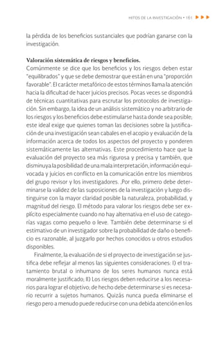 hitos de la investigación • 161
la pérdida de los beneficios sustanciales que podrían ganarse con la
investigación.
Valoración sistemática de riesgos y beneficios.
Comúnmente se dice que los beneficios y los riesgos deben estar
“equilibrados” y que se debe demostrar que están en una “proporción
favorable”. El carácter metafórico de estos términos llama la atención
hacia la dificultad de hacer juicios precisos. Pocas veces se dispondrá
de técnicas cuantitativas para escrutar los protocolos de investiga-
ción. Sin embargo, la idea de un análisis sistemático y no arbitrario de
los riesgos y los beneficios debe estimularse hasta donde sea posible;
este ideal exige que quienes toman las decisiones sobre la justifica-
ción de una investigación sean cabales en el acopio y evaluación de la
información acerca de todos los aspectos del proyecto y ponderen
sistemáticamente las alternativas. Este procedimiento hace que la
evaluación del proyecto sea más rigurosa y precisa y también, que
disminuya la posibilidaddeunamalainterpretación,información equi-
vocada y juicios en conflicto en la comunicación entre los miembros
del grupo revisor y los investigadores. ,Por ello, primero debe deter-
minarse la validez de las suposiciones de la investigación y luego dis-
tinguirse con la mayor claridad posible la naturaleza, probabilidad, y
magnitud del riesgo. El método para valorar los riesgos debe ser ex-
plícito especialmente cuando no hay alternativa en el uso de catego-
rías vagas como pequeño o leve. También debe determinarse si el
estimativo de un investigador sobre la probabilidad de daño o benefi-
cio es razonable, al juzgarlo por hechos conocidos u otros estudios
disponibles.
Finalmente, la evaluación de si el proyecto de investigación se jus-
tifica debe reflejar al menos las siguientes consideraciones: I) el tra-
tamiento brutal o inhumano de los seres humanos nunca está
moralmente justificado; II) Los riesgos deben reducirse a los necesa-
rios para lograr el objetivo; de hecho debe determinarse si es necesa-
rio recurrir a sujetos humanos. Quizás nunca pueda eliminarse el
riesgo pero a menudo puede reducirse con una debida atención en los
 