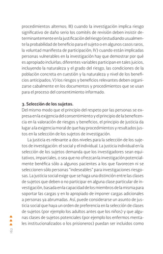162
procedimientos alternos; III) cuando la investigación implica riesgo
significativo de daño serio los comités de revisión deben insistir de-
terminantementeenlajustificacióndelriesgo(estudiandousualmen-
te la probabilidad de beneficio para el sujeto o en algunos casos raros,
la voluntad manifiesta de participación; IV) cuando están implicadas
personas vulnerables en la investigación hay que demostrar por qué
es apropiado incluirlas; diferentes variables participan en tales juicios,
incluyendo la naturaleza y el grado del riesgo, las condiciones de la
población concreta en cuestión y la naturaleza y nivel de los benefi-
cios anticipados; V) los riesgos y beneficios relevantes deben organi-
zarse cabalmente en los documentos y procedimientos que se usan
para el proceso del consentimiento informado.
3. Selección de los sujetos.
Del mismo modo que el principio del respeto por las personas se ex-
presa en la exigencia del consentimiento y el principio de la beneficen-
cia en la valoración de riesgos y beneficios, el principio de justicia da
lugar a la exigencia moral de que hay procedimientos y resultados jus-
tos en la selección de los sujetos de investigación.
La justicia es relevante a dos niveles para la selección de los suje-
tos de investigación: el social y el individual. La justicia individual en la
selección de los sujetos demanda que los investigadores sean equi-
tativos, imparciales, o sea que no ofrezcan la investigación potencial-
mente benéfica sólo a algunos pacientes a los que favorecen ni se
seleccionen sólo personas “indeseables” para investigaciones riesgo-
sas. La justicia social exige que se haga una distinción entre las clases
de sujetos que deben o no participar en alguna clase particular de in-
vestigación,basadaenlacapacidaddelosmiembrosdelamismapara
soportar las cargas y en lo apropiado de imponer cargas adicionales
a personas ya abrumadas. Así, puede considerarse un asunto de jus-
ticia social que haya un orden de preferencia en la selección de clases
de sujetos (por ejemplo los adultos antes que los niños) y que algu-
nas clases de sujetos potenciales (por ejemplo los enfermos menta-
les institucionalizados o los prisioneros) puedan ser incluidos como
 
