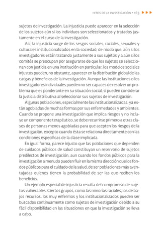 hitos de la investigación • 163
sujetos de investigación. La injusticia puede aparecer en la selección
de los sujetos aún si los individuos son seleccionados y tratados jus-
tamente en el curso de la investigación.
Así, la injusticia surge de los sesgos sociales, raciales, sexuales y
culturales institucionalizados en la sociedad; de modo que, aún si los
investigadores están tratando justamente a sus sujetos y a aún si los
comités se preocupan por asegurarse de que los sujetos se seleccio-
nan con justicia en una institución en particular, los modelos sociales
injustos pueden, no obstante, aparecer en la distribución global de las
cargas y beneficios de la investigación. Aunque las instituciones o los
investigadores individuales pueden no ser capaces de resolver un pro-
blema que es ponderante en su situación social, sí pueden considerar
la justicia distributiva al seleccionar sus sujetos de investigación.
Algunas poblaciones, especialmente las institucionalizadas, ya es-
tán agobiadas de muchas formas por sus enfermedades y ambientes.
Cuando se propone una investigación que implica riesgos y no inclu-
yeun componenteterapéutico,sedeberecurrirseprimeroaotras cla-
ses de personas menos agobiadas para que acepten los riesgos de la
investigación, excepto cuando ésta se relaciona directamente con las
condiciones específicas de la clase implicada.
En igual forma, parece injusto que las poblaciones que dependen
de cuidados públicos de salud constituyan un reservorio de sujetos
predilectos de investigación, aun cuando los fondos públicos para la
investigaciónamenudopuedenfluirenlamismadirecciónquelosfon-
dos públicos para el cuidado de la salud, de ser poblaciones más aven-
tajadas quienes tienen la probabilidad de ser las que reciben los
beneficios.
Un ejemplo especial de injusticia resulta del compromiso de suje-
tos vulnerables. Ciertos grupos, como las minorías raciales, los de ba-
jos recursos, los muy enfermos y los institucionalizados pueden ser
buscados continuamente como sujetos de investigación debido a su
fácil disponibilidad en las situaciones en que la investigación se lleva
a cabo.
 