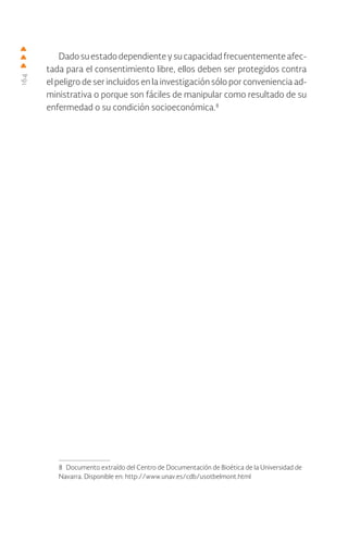 164
Dadosuestadodependienteysucapacidadfrecuentementeafec-
tada para el consentimiento libre, ellos deben ser protegidos contra
el peligro de ser incluidos en la investigación sólo por conveniencia ad-
ministrativa o porque son fáciles de manipular como resultado de su
enfermedad o su condición socioeconómica.8
8 Documento extraído del Centro de Documentación de Bioética de la Universidad de
Navarra. Disponible en: http://www.unav.es/cdb/usotbelmont.html
 