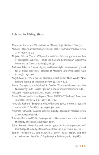 165
Referencias Bibliográficas
Alexander, Larry, and Michael Moore. “Deontological ethics” (2007).
Allmark, Peter. “Can there be an ethics of care?” Journal of medical ethics
21.1 (1995): 19-24.
Aluja M., Birke A. (Coord.) “El papel de la ética en la Investigación científica
y educación superior.” Fondo de Cultura Económica/ Academia
Mexicana de Ciencias (2004): 366 pp.
Andorno,Roberto.“Humandignityandhumanrightsasacommonground
for a global bioethics.” Journal of Medicine and Philosophy 34.3
(2009): 223-240.
Angell, Marcia. “The ethics of clinical research in the Third World.” New
England Journal of Medicine 337 (1997): 847-848.
Annas, George J., and Michael A. Grodin. “The nazi doctors and the
Nuremberg Code Human rights in human experimentation.” (1992).
Aristotle, “Nicomachean Ethics.” Book, I. (1980).
Ascoli, Marcel, and N. Les Rayons. “Rene BLONDLOT N-Rays.” American
Journal of Physics 45.3 (1977): 281-284.
Ashcroft, Richard. “Equipoise, knowledge and ethics in clinical research
and practice.” Bioethics 13 (1999): 314-326.
Ashcroft, Richard E. “Making sense of dignity.” Journal of medical ethics
31.11 (2005): 679-682.
Ashman, Keith, and Phillip Barringer. After the science wars: science and
the study of science. Routledge, 2005.
Baker, Robert. “Bioethics and human rights: A historical perspective.”
Cambridge Quarterly of Healthcare Ethics 10.03 (2001): 241-252.
Barber, Theodore X., and Maurice J. Silver. “Fact, fiction, and the
experimenter bias effect.” Psychological Bulletin 70.6p2 (1968): 1.
 