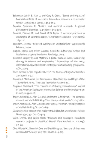 166
Bekelman, Justin E., Yan Li, and Cary P. Gross. “Scope and impact of
financial conflicts of interest in biomedical research: a systematic
review.” Jama 289.4 (2003): 454-465.
Benatar, Soloman R. “Justice and medical research: A global
perspective.”Bioethics 15.4 (2001): 333-340.
Bennett, Dianne M., and David McD Taylor. “Unethical practices in
authorship of scientific papers.” Emergency Medicine 15.3 (2003):
263-270.
Bentham, Jeremy. “Selected Writings on Utilitarianism.” Wordsworth
Editions, 2000.
Biagioli, Mario, and Peter Galison. Scientific authorship: Credit and
intellectual property in science. Routledge, 2014.
Birnholtz, Jeremy P., and Matthew J. Bietz. “Data at work: supporting
sharing in science and engineering.” Proceedings of the 2003
international ACM SIGGROUP conference on Supporting group work.
ACM, 2003.
Boire, Richard G. “On cognitive liberty.” The Journal of Cognitive Liberties
2.1 (2001): 7-22.
Bonwick, J. “Tie Last of the Tasmanians. 1870. Daily Life and Origin of the
Tasmanians. 1870.” The Lost Tasmanian Race (1884).
Borgman, Christine L. “The conundrum of sharing research data.” Journal
of the American Society for Information Science and Technology 63.6
(2012): 1059-1078.
Brown, Nicholas JL, Alan D. Sokal, and Harris L. Friedman. “The complex
dynamics of wishful thinking: The critical positivity ratio.” (2013): 801.
Brown,NicholasJL, AlanD. Sokal, and HarrisL. Friedman.“Thepersistence
of wishful thinking.” (2014): 629.
Callaway,Ewen.“ReportfindsmassivefraudatDutchuniversities.”Nature
News 479.7371 (2011): 15-15.
Cave, Emma, and Søren Holm. “Milgram and Tuskegee—Paradigm
research projects in bioethics.” Health Care Analysis 11.1 (2003):
27-40.
Cho, Mildred K., Glenn McGee, and David Magnus. “Lessons of the stem
cell scandal.” Science 311.5761 (2006): 614-615.
 