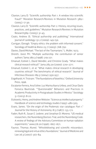 referencias bibliográfícas • 167
Claxton, Larry D. “Scientific authorship: Part 1. A window into scientific
fraud?.” Mutation Research/Reviews in Mutation Research 589.1
(2005): 17-30.
Claxton, Larry D. “Scientific authorship: Part 2. History, recurring issues,
practices, and guidelines.” Mutation Research/Reviews in Mutation
Research589.1 (2005): 31-45.
Coats, Andrew JS. “Ethical authorship and publishing.” International
journal of cardiology 131.2 (2009): 149-150.
Corrigan, Oonagh. “Empty ethics: the problem with informed consent.”
Sociology of health & illness 25.7 (2003): 768-792.
Davies, David Michael. “The last of the Tasmanians.” L. Muller, 1973.
Drenth, Joost PH. “Multiple authorship: the contribution of senior
authors.”Jama 280.3 (1998): 219-221.
Emanuel, Ezekiel J., David Wendler, and Christine Grady. “What makes
clinical research ethical?.” Jama 283.20 (2000): 2701-2711.
Emanuel, Ezekiel J., et al. “What makes clinical research in developing
countries ethical? The benchmarks of ethical research.” Journal of
Infectious Diseases 189.5 (2004): 930-937.
Engelhardt, H. Tristram. “The foundationsofbioethics.”OxfordUniversity
Press, 1996.
Escalante-Ferrera, Ana Esther, Luz Marina Ibarra Uribea, and César Darío
Fonseca Bautistab. ““Questionable” Behaviors and Practices in
Academic Productivity in Postgraduate Studies in Mexico.” Sociology
5.1 (2015): 8-22.
Etzkowitz,Henry,andAndrewWebster.“Scienceasintellectualproperty.”
Handbook of science and technology studies (1995): 480-505.
Evans, James. “On the origin of the Ptolemaic star catalogue: Part 1.”
Journal for the History of Astronomy 18.3 (1987): 155-172.
Faden, Ruth R., Susan E. Lederer, and Jonathan D. Moreno. “US medical
researchers, the Nuremberg Doctors Trial, and the Nuremberg Code:
A review of findings of the Advisory Committee on human radiation
experiments.” jama276.20 (1996): 1667-1671.
Faunce, Thomas Alured. “Whistleblowing and scientific misconduct:
renewing legal and virtue ethics foundations.” Journal of Medicine and
Law 26.3 (2007): 567-84.
 