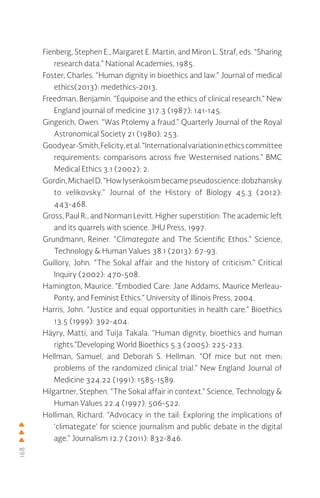 168
Fienberg, Stephen E., Margaret E. Martin, and Miron L. Straf, eds. “Sharing
research data.” National Academies, 1985.
Foster, Charles. “Human dignity in bioethics and law.” Journal of medical
ethics(2013): medethics-2013.
Freedman, Benjamin. “Equipoise and the ethics of clinical research.” New
England journal of medicine 317.3 (1987): 141-145.
Gingerich, Owen. “Was Ptolemy a fraud.” Quarterly Journal of the Royal
Astronomical Society 21 (1980): 253.
Goodyear-Smith,Felicity,etal.“Internationalvariationinethicscommittee
requirements: comparisons across five Westernised nations.” BMC
Medical Ethics 3.1 (2002): 2.
Gordin,MichaelD. “Howlysenkoism became pseudoscience:dobzhansky
to velikovsky.” Journal of the History of Biology 45.3 (2012):
443-468.
Gross, Paul R., and Norman Levitt. Higher superstition: The academic left
and its quarrels with science. JHU Press, 1997.
Grundmann, Reiner. “Climategate and The Scientific Ethos.” Science,
Technology & Human Values 38.1 (2013): 67-93.
Guillory, John. “The Sokal affair and the history of criticism.” Critical
Inquiry (2002): 470-508.
Hamington, Maurice. “Embodied Care: Jane Addams, Maurice Merleau-
Ponty, and Feminist Ethics.” University of Illinois Press, 2004.
Harris, John. “Justice and equal opportunities in health care.” Bioethics
13.5 (1999): 392-404.
Häyry, Matti, and Tuija Takala. “Human dignity, bioethics and human
rights.”Developing World Bioethics 5.3 (2005): 225-233.
Hellman, Samuel, and Deborah S. Hellman. “Of mice but not men:
problems of the randomized clinical trial.” New England Journal of
Medicine 324.22 (1991): 1585-1589.
Hilgartner, Stephen. “The Sokal affair in context.” Science, Technology &
Human Values 22.4 (1997): 506-522.
Holliman, Richard. “Advocacy in the tail: Exploring the implications of
‘climategate’ for science journalism and public debate in the digital
age.” Journalism 12.7 (2011): 832-846.
 