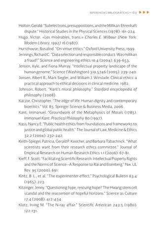 referencias bibliográfícas • 169
Holton,Gerald.“Subelectrons,presuppositions,andtheMillikan-Ehrenhaft
dispute.” Historical Studies in the Physical Sciences (1978): 161-224.
Hugo, Victor. «Les misérables, trans.» Charles E. Wilbour (New York:
Modern Library, 1992) 16 (1987).
Hursthouse, Rosalind. “On virtue ethics.” Oxford University Press, 1999.
Jennings,RichardC.“Dataselectionandresponsibleconduct:Wasmillikan
a fraud?.” Science and engineering ethics 10.4 (2004): 639-653.
Jensen, Kyle, and Fiona Murray. “Intellectual property landscape of the
human genome.” Science (Washington) 310.5746 (2005): 239-240.
Jonsen, Albert R., Mark Siegler, and William J. Winslade. Clinical ethics: a
practical approach to ethical decisions in clinical medicine. 1982.
Johnson, Robert. “Kant’s moral philosophy.” Stanford encyclopedia of
philosophy (2008).
Kaczor, Christopher. “The edge of life: Human dignity and contemporary
bioethics.” Vol. 85. Springer Science & Business Media, 2006.
Kant, Immanuel. “Groundwork of the Metaphysics of Morals (1785).
Immanuel Kant: Practical Philosophy 80 (1997).
Kass, Nancy E. “Public health ethics from foundations and frameworks to
justice and global public health.” The Journal of Law, Medicine & Ethics
32.2 (2004): 232-242.
Keith-Spiegel, Patricia, Gerald P. Koocher, and Barbara Tabachnick. “What
scientists want from their research ethics committee.” Journal of
Empirical Research on Human Research Ethics 1.1 (2006): 67-81.
Kieff,F. Scott.“Facilitating Scientific Research: IntellectualPropertyRights
and the Norms of Science--A Response to Rai and Eisenberg.” Nw. UL
Rev. 95 (2000): 691.
Kintz, B. L., et al. “The experimenter effect.” Psychological Bulletin 63.4
(1965): 223.
Kitzinger, Jenny. “Questioning hype, rescuing hope? The Hwang stem cell
scandal and the reassertion of hopeful horizons.” Science as Culture
17.4 (2008): 417-434.
Klotz, Irving M. “The N-ray affair.” Scientific American 242.5 (1980):
122-131.
 