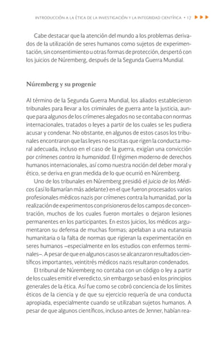introducción a la ética de la investigación y la integridad científica • 17
Cabe destacar que la atención del mundo a los problemas deriva-
dos de la utilización de seres humanos como sujetos de experimen-
tación,sinconsentimientouotrasformasdeprotección,despertócon
los juicios de Núremberg, después de la Segunda Guerra Mundial.
Núremberg y su progenie
Al término de la Segunda Guerra Mundial, los aliados establecieron
tribunales para llevar a los criminales de guerra ante la justicia, aun-
que para algunos de los crímenes alegados no se contaba con normas
internacionales, tratados o leyes a partir de los cuales se les pudiera
acusar y condenar. No obstante, en algunos de estos casos los tribu-
nales encontraron que las leyes no escritas que rigen la conducta mo-
ral adecuada, incluso en el caso de la guerra, exigían una convicción
por crímenes contra la humanidad. El régimen moderno de derechos
humanos internacionales, así como nuestra noción del deber moral y
ético, se deriva en gran medida de lo que ocurrió en Núremberg.
Uno de los tribunales en Núremberg presidió el juicio de los Médi-
cos (así lo llamarían más adelante) en el que fueron procesados varios
profesionales médicos nazis por crímenes contra la humanidad, por la
realizacióndeexperimentosconprisionerosdeloscamposdeconcen-
tración, muchos de los cuales fueron mortales o dejaron lesiones
permanentes en los participantes. En estos juicios, los médicos argu-
mentaron su defensa de muchas formas; apelaban a una eutanasia
humanitaria o la falta de normas que rigieran la experimentación en
seres humanos –especialmente en los estudios con enfermos termi-
nales–.Apesardequeenalgunoscasossealcanzaronresultadoscien-
tíficos importantes, veintitrés médicos nazis resultaron condenados.
El tribunal de Núremberg no contaba con un código o ley a partir
de los cuales emitir el veredicto, sin embargo se basó en los principios
generales de la ética. Así fue como se cobró conciencia de los límites
éticos de la ciencia y de que su ejercicio requería de una conducta
apropiada, especialmente cuando se utilizaban sujetos humanos. A
pesar de que algunos científicos, incluso antes de Jenner, habían rea-
 