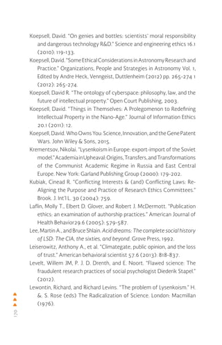 170
Koepsell, David. “On genies and bottles: scientists’ moral responsibility
and dangerous technology R&D.” Science and engineering ethics 16.1
(2010): 119-133.
Koepsell,David.“SomeEthicalConsiderationsinAstronomyResearchand
Practice.” Organizations, People and Strategies in Astronomy Vol. 1,
Edited by Andre Heck, Venngeist, Duttlenheim (2012) pp. 265-274 1
(2012): 265-274.
Koepsell, David R. “The ontology of cyberspace: philosophy, law, and the
future of intellectual property.” Open Court Publishing, 2003.
Koepsell, David. “Things in Themselves: A Prolegomenon to Redefining
Intellectual Property in the Nano-Age.” Journal of Information Ethics
20.1 (2011): 12.
Koepsell,David.Who OwnsYou: Science, Innovation,andtheGenePatent
Wars. John Wiley & Sons, 2015.
Krementsov, Nikolai. “Lysenkoism in Europe: export-import of the Soviet
model.”AcademiainUpheaval:Origins,Transfers,andTransformations
of the Communist Academic Regime in Russia and East Central
Europe. New York: Garland Publishing Group (2000): 179-202.
Kubiak, Cinead R. “Conflicting Interests & (and) Conflicting Laws: Re-
Aligning the Purpose and Practice of Research Ethics Committees.”
Brook. J. Int’l L. 30 (2004): 759.
Laflin, Molly T., Elbert D. Glover, and Robert J. McDermott. “Publication
ethics: an examination of authorship practices.” American Journal of
Health Behavior29.6 (2005): 579-587.
Lee, Martin A., and Bruce Shlain. Acid dreams: The complete social history
of LSD: The CIA, the sixties, and beyond. Grove Press, 1992.
Leiserowitz, Anthony A., et al. “Climategate, public opinion, and the loss
of trust.” American behavioral scientist 57.6 (2013): 818-837.
Levelt, Willem JM, P. J. D. Drenth, and E. Noort. “Flawed science: The
fraudulent research practices of social psychologist Diederik Stapel.”
(2012).
Lewontin, Richard, and Richard Levins. “The problem of Lysenkoism.” H.
&. S. Rose (eds) The Radicalization of Science. London: Macmillan
(1976).
 