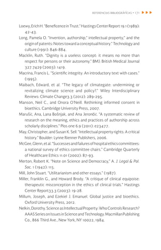 referencias bibliográfícas • 171
Loewy,ErichH.“BeneficenceinTrust.”HastingsCenterReport19.1(1989):
42-43.
Long, Pamela O. “Invention, authorship,” intellectual property,” and the
origin of patents: Notes toward a conceptual history.” Technology and
culture (1991): 846-884.
Macklin, Ruth. “Dignity is a useless concept: it means no more than
respect for persons or their autonomy.” BMJ: British Medical Journal
327.7429 (2003): 1419.
Macrina, Francis L. “Scientific integrity: An introductory text with cases.”
(1995).
Maibach, Edward, et al. “The legacy of climategate: undermining or
revitalizing climate science and policy?.” Wiley Interdisciplinary
Reviews: Climate Change3.3 (2012): 289-295.
Manson, Neil C., and Onora O’Neill. Rethinking informed consent in
bioethics. Cambridge University Press, 2007.
Marušić, Ana, Lana Bošnjak, and Ana Jerončić. “A systematic review of
research on the meaning, ethics and practices of authorship across
scholarly disciplines.” Plos one 6.9 (2011): e23477.
May, Christopher, and Susan K. Sell. “Intellectual property rights: A critical
history.” Boulder: Lynne Rienner Publishers, 2006.
McGee,Glenn,etal.“Successesandfailuresofhospitalethicscommittees:
a national survey of ethics committee chairs.” Cambridge Quarterly
of Healthcare Ethics 11.01 (2002): 87-93.
Merton, Robert K. “Note on Science and Democracy,” A. J. Legal & Pol.
Soc. 1 (1942): 115.
Mill, John Stuart. “Utilitarianism and other essays.” (1987).
Miller, Franklin G., and Howard Brody. “A critique of clinical equipoise:
therapeutic misconception in the ethics of clinical trials.” Hastings
Center Report33.3 (2003): 19-28.
Millum, Joseph, and Ezekiel J. Emanuel. Global justice and bioethics.
Oxford University Press, 2012.
Nelkin,Dorothy.ScienceasIntellectualProperty:WhoControlsResearch?
AAASSeriesonIssuesinScienceandTechnology.MacmillanPublishing
Co., 866 Third Ave., New York, NY 10022, 1984.
 