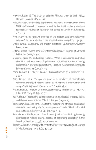 172
Newton, Roger G. The truth of science: Physical theories and reality.
Harvard University Press, 1997.
Niaz, Mansoor. “The oil drop experiment: A rational reconstruction of the
Millikan-Ehrenhaft controversy and its implications for chemistry
textbooks.” Journal of Research in Science Teaching 37.5 (2000):
480-508.
Nye, Mary Jo. “N-rays: An episode in the history and psychology of
science.”Historical studies in the physical sciences (1980): 125-156.
O’neill, Onora. “Autonomy and trust in bioethics.” Cambridge University
Press, 2002.
O’Neill, Onora. “Some limits of informed consent.” Journal of Medical
Ethics29.1 (2003): 4-7.
Osborne, Jason W., and Abigail Holland. “What is authorship, and what
should it be? A survey of prominent guidelines for determining
authorship in scientific publications.” Practical Assessment, Research
& Evaluation 14.15 (2009): 1-19.
Pérez Tamayo R., Lisker R., Tapia R. “La construcción de la Bioética.” FCE
2007.
Peto, Richard, et al. “Design and analysis of randomized clinical trials
requiring prolonged observation of each patient. I. Introduction and
design.” British journal of cancer 34.6 (1976): 585.
Prager, Frank D. “History of Intellectual Property from 1545 to 1787, A.”
J. Pat. Off. Soc’y 26 (1944): 711.
Rai, Arti Kaur. “Regulating scientific research: Intellectual property rights
and the norms of science.” Nw. UL Rev. 94 (1999): 77.
Ramcharan, Paul, and John R. Cutcliffe. “Judging the ethics of qualitative
research: considering the ‘ethics as process’ model.” Health & social
care in the community 9.6 (2001): 358-366.
Rancich, Ana María, et al. “Beneficence, justice, and lifelong learning
expressed in medical oaths.” Journal of continuing Education in the
health professions 25.3 (2005): 211-220.
Relman,ArnoldS.“Dealingwithconflictsofinterest.”NewEnglandJournal
of Medicine 313.12 (1985): 749-751.
 