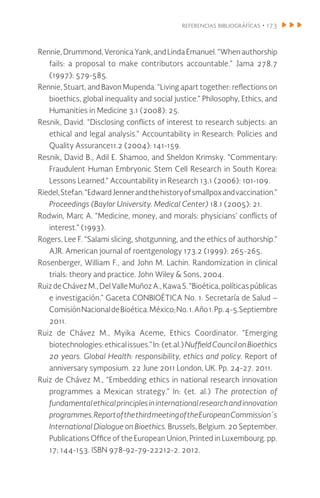 referencias bibliográfícas • 173
Rennie,Drummond,VeronicaYank,andLindaEmanuel.“Whenauthorship
fails: a proposal to make contributors accountable.” Jama 278.7
(1997): 579-585.
Rennie, Stuart, and Bavon Mupenda. “Living apart together: reflections on
bioethics, global inequality and social justice.” Philosophy, Ethics, and
Humanities in Medicine 3.1 (2008): 25.
Resnik, David. “Disclosing conflicts of interest to research subjects: an
ethical and legal analysis.” Accountability in Research: Policies and
Quality Assurance11.2 (2004): 141-159.
Resnik, David B., Adil E. Shamoo, and Sheldon Krimsky. “Commentary:
Fraudulent Human Embryonic Stem Cell Research in South Korea:
Lessons Learned.” Accountability in Research 13.1 (2006): 101-109.
Riedel,Stefan.“EdwardJennerandthehistoryofsmallpoxandvaccination.”
Proceedings (Baylor University. Medical Center) 18.1 (2005): 21.
Rodwin, Marc A. “Medicine, money, and morals: physicians’ conflicts of
interest.” (1993).
Rogers, Lee F. “Salami slicing, shotgunning, and the ethics of authorship.”
AJR. American journal of roentgenology 173.2 (1999): 265-265.
Rosenberger, William F., and John M. Lachin. Randomization in clinical
trials: theory and practice. John Wiley & Sons, 2004.
RuizdeChávezM.,DelValleMuñozA.,KawaS.“Bioética,políticaspúblicas
e investigación.” Gaceta CONBIOÉTICA No. 1. Secretaría de Salud –
ComisiónNacionaldeBioética.México;No.1.Año1.Pp.4-5.Septiembre
2011.
Ruiz de Chávez M., Myika Aceme, Ethics Coordinator. “Emerging
biotechnologies:ethicalissues.”In:(et.al.)NuffieldCouncilonBioethics
20 years. Global Health: responsibility, ethics and policy. Report of
anniversary symposium. 22 June 2011 London, UK. Pp. 24-27. 2011.
Ruiz de Chávez M., “Embedding ethics in national research innovation
programmes a Mexican strategy.” In: (et. al.) The protection of
fundamentalethicalprinciplesininternationalresearchandinnovation
programmes.ReportofthethirdmeetingoftheEuropeanCommission´s
International Dialogue on Bioethics. Brussels, Belgium. 20 September.
Publications Office of the European Union, Printed in Luxembourg. pp.
17; 144-153. ISBN 978-92-79-22212-2. 2012.
 