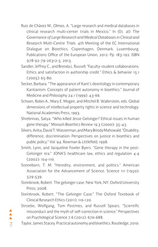 174
Ruiz de Chávez M., Olmos, A. “Large research and medical databases in
clinical research multi-center trials in Mexico.” In (Et. al) The
Governance of Large Research and Medical Databases in Clinical and
Research Multi-Centre Trials. 4th Meeting of the EC International
Dialogue on Bioethics. Copenhagen, Denmark. Luxembourg:
Publications Office of the European Union, 2012. Pp. 183-192. ISBN
978-92-79-26312-5. 2013.
Sandler, Jeffrey C., and Brenda L. Russell. “Faculty-student collaborations:
Ethics and satisfaction in authorship credit.” Ethics & behavior 15.1
(2005): 65-80.
Secker, Barbara. “The appearance of Kant’s deontology in contemporary
Kantianism: Concepts of patient autonomy in bioethics.” Journal of
Medicine and Philosophy 24.1 (1999): 43-66.
Schoen, Robin A., Mary E. Mogee, and Mitchel B. Wallerstein, eds. Global
dimensions of intellectual property rights in science and technology.
National Academies Press, 1993.
Shrebnivas, Satya. “Who killed Jesse Gelsinger? Ethical issues in human
gene therapy.” Monash Bioethics Review 19.3 (2000): 35-43.
Silvers,Anita,DavidT.Wasserman,andMaryBriodyMahowald.“Disability,
difference, discrimination: Perspectives on justice in bioethics and
public policy.” Vol. 94. Rowman & Littlefield, 1998.
Smith, Lynn, and Jacqueline Fowler Byers. “Gene therapy in the post-
Gelsinger era.” JONA’S healthcare law, ethics and regulation 4.4
(2002): 104-110.
Sonneborn, T. M. “Heredity, environment, and politics.” American
Association for the Advancement of Science. Science 111 (1950):
529-539.
Steinbrook, Robert. The gelsinger case. New York, NY: Oxford University
Press, 2008.
Steinbrook, Robert. “The Gelsinger Case.” The Oxford Textbook of
Clinical Research Ethics (2011): 110-120.
Stroebe, Wolfgang, Tom Postmes, and Russell Spears. “Scientific
misconduct and the myth of self-correction in science.” Perspectives
on Psychological Science 7.6 (2012): 670-688.
Taylor,JamesStacey. Practical autonomy and bioethics.Routledge,2010.
 