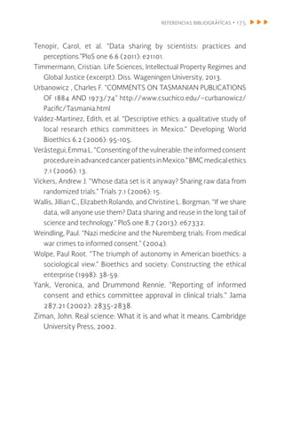 referencias bibliográfícas • 175
Tenopir, Carol, et al. “Data sharing by scientists: practices and
perceptions.”PloS one 6.6 (2011): e21101.
Timmermann, Cristian. Life Sciences, Intellectual Property Regimes and
Global Justice (excerpt). Diss. Wageningen University, 2013.
Urbanowicz , Charles F. “COMMENTS ON TASMANIAN PUBLICATIONS
OF 1884 AND 1973/74” http://www.csuchico.edu/~curbanowicz/
Pacific/Tasmania.html
Valdez-Martinez, Edith, et al. “Descriptive ethics: a qualitative study of
local research ethics committees in Mexico.” Developing World
Bioethics 6.2 (2006): 95-105.
Verástegui, Emma L. “Consenting of the vulnerable: the informed consent
procedureinadvanced cancer patientsinMexico.”BMCmedicalethics
7.1 (2006): 13.
Vickers, Andrew J. “Whose data set is it anyway? Sharing raw data from
randomized trials.” Trials 7.1 (2006): 15.
Wallis, Jillian C., Elizabeth Rolando, and Christine L. Borgman. “If we share
data, will anyone use them? Data sharing and reuse in the long tail of
science and technology.” PloS one 8.7 (2013): e67332.
Weindling, Paul. “Nazi medicine and the Nuremberg trials: From medical
war crimes to informed consent.” (2004).
Wolpe, Paul Root. “The triumph of autonomy in American bioethics: a
sociological view.” Bioethics and society: Constructing the ethical
enterprise (1998): 38-59.
Yank, Veronica, and Drummond Rennie. “Reporting of informed
consent and ethics committee approval in clinical trials.” Jama
287.21 (2002): 2835-2838.
Ziman, John. Real science: What it is and what it means. Cambridge
University Press, 2002.
 