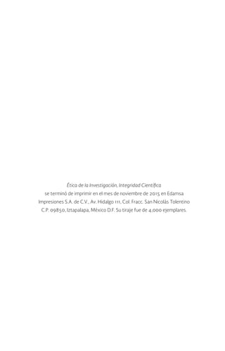 Ética de la Investigación, Integridad Científica
se terminó de imprimir en el mes de noviembre de 2015 en Edamsa
Impresiones S.A. de C.V., Av. Hidalgo 111, Col. Fracc. San Nicolás Tolentino
C.P. 09850, Iztapalapa, México D.F. Su tiraje fue de 4,000 ejemplares.
 