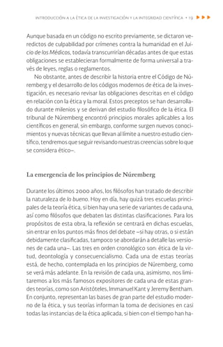 introducción a la ética de la investigación y la integridad científica • 19
Aunque basada en un código no escrito previamente, se dictaron ve-
redictos de culpabilidad por crímenes contra la humanidad en el Jui-
cio de los Médicos, todavía transcurrirían décadas antes de que estas
obligaciones se establecieran formalmente de forma universal a tra-
vés de leyes, reglas o reglamentos.
No obstante, antes de describir la historia entre el Código de Nú-
remberg y el desarrollo de los códigos modernos de ética de la inves-
tigación, es necesario revisar las obligaciones descritas en el código
en relación con la ética y la moral. Estos preceptos se han desarrolla-
do durante milenios y se derivan del estudio filosófico de la ética. El
tribunal de Núremberg encontró principios morales aplicables a los
científicos en general, sin embargo, conforme surgen nuevos conoci-
mientos y nuevas técnicas que llevan al límite a nuestro estudio cien-
tífico,tendremosqueseguirrevisandonuestrascreenciassobreloque
se considera ético–.
La emergencia de los principios de Núremberg
Durante los últimos 2000 años, los filósofos han tratado de describir
la naturaleza de lo bueno. Hoy en día, hay quizá tres escuelas princi-
pales de la teoría ética, si bien hay una serie de variantes de cada una,
así como filósofos que debaten las distintas clasificaciones. Para los
propósitos de esta obra, la reflexión se centrará en dichas escuelas,
sin entrar en los puntos más finos del debate –si hay otras, o si están
debidamente clasificadas, tampoco se abordarán a detalle las versio-
nes de cada una–. Las tres en orden cronológico son: ética de la vir-
tud, deontología y consecuencialismo. Cada una de estas teorías
está, de hecho, contemplada en los principios de Núremberg, como
se verá más adelante. En la revisión de cada una, asimismo, nos limi-
taremos a los más famosos expositores de cada una de estas gran-
des teorías, como son Aristóteles, Immanuel Kant y Jeremy Bentham.
En conjunto, representan las bases de gran parte del estudio moder-
no de la ética, y sus teorías informan la toma de decisiones en casi
todas las instancias de la ética aplicada, si bien con el tiempo han ha-
 