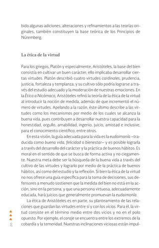 20
bido algunas adiciones, alteraciones y refinamientos a las teorías ori-
ginales, también constituyen la base teórica de los Principios de
Núremberg.
La ética de la virtud
Para los griegos, Platón y especialmente, Aristóteles, la base del bien
consistía en cultivar un buen carácter; ello implicaba desarrollar cier-
tas virtudes. Platón describió cuatro virtudes cardinales, prudencia,
justicia, fortaleza y templanza; y su cultivo sólo podría lograrse a tra-
vés del estudio adecuado y la moderación de nuestras emociones. En
la Ética a Nicómaco, Aristóteles refinó la teoría de la ética de la virtud
al introducir la noción de medida, además de que incrementó el nú-
mero de virtudes. Apelando a la razón, éste último describe a las vir-
tudes como los mecanismos por medio de los cuales se alcanza la
buena vida, pues contribuyen a desarrollar nuestra capacidad para la
honestidad, orgullo, amabilidad, ingenio, juicio, amistad e inclusive,
para el conocimiento científico, entre otros.
En esta visión, la guía adecuada para la vida es la eudaimonía –tra-
ducida como buena vida, felicidad o bienestar– y es posible lograrla
a través del desarrollo del carácter y la práctica de buenos hábitos. Es
moral en el sentido de que se busca de forma activa y no ciegamen-
te. Nuestra meta debe ser la búsqueda de la buena vida a través del
cultivo de las virtudes y lograrlo por medio de la práctica de buenos
hábitos, así como del estudio y la reflexión. Si bien la ética de la virtud
no nos ofrece una guía específica para la toma de decisiones, sus de-
fensores a menudo sostienen que la medida del bien no está en la ac-
ción, sino en la persona, y que una persona virtuosa, adecuadamente
educada, hará juicios que generalmente promuevan la eudaimonía.
La ética de Aristóteles es en parte, su planteamiento de las rela-
ciones que guardan las virtudes entre sí y con los vicios. Para él, la vir-
tud consiste en el término medio entre dos vicios y no en el polo
opuesto. Por ejemplo, el coraje se encuentra entre los extremos de la
cobardía y la temeridad. Nuestras inclinaciones viciosas están impul-
 