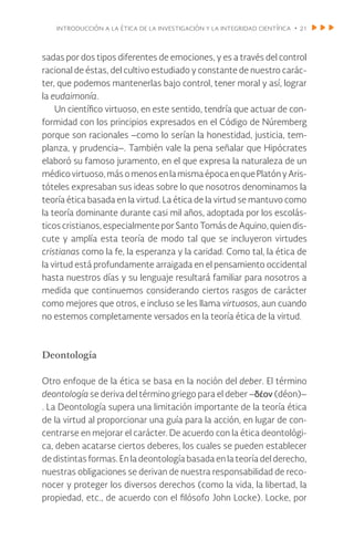 introducción a la ética de la investigación y la integridad científica • 21
sadas por dos tipos diferentes de emociones, y es a través del control
racional de éstas, del cultivo estudiado y constante de nuestro carác-
ter, que podemos mantenerlas bajo control, tener moral y así, lograr
la eudaimonía.
Un científico virtuoso, en este sentido, tendría que actuar de con-
formidad con los principios expresados en el Código de Núremberg
porque son racionales –como lo serían la honestidad, justicia, tem-
planza, y prudencia–. También vale la pena señalar que Hipócrates
elaboró su famoso juramento, en el que expresa la naturaleza de un
médicovirtuoso,másomenosenlamismaépocaenquePlatónyAris-
tóteles expresaban sus ideas sobre lo que nosotros denominamos la
teoría ética basada en la virtud. La ética de la virtud se mantuvo como
la teoría dominante durante casi mil años, adoptada por los escolás-
ticos cristianos, especialmente por Santo Tomás de Aquino, quien dis-
cute y amplía esta teoría de modo tal que se incluyeron virtudes
cristianas como la fe, la esperanza y la caridad. Como tal, la ética de
la virtud está profundamente arraigada en el pensamiento occidental
hasta nuestros días y su lenguaje resultará familiar para nosotros a
medida que continuemos considerando ciertos rasgos de carácter
como mejores que otros, e incluso se les llama virtuosos, aun cuando
no estemos completamente versados en la teoría ética de la virtud.
Deontología
Otro enfoque de la ética se basa en la noción del deber. El término
deontología se deriva del término griego para el deber –δέον (déon)–
. La Deontología supera una limitación importante de la teoría ética
de la virtud al proporcionar una guía para la acción, en lugar de con-
centrarse en mejorar el carácter. De acuerdo con la ética deontológi-
ca, deben acatarse ciertos deberes, los cuales se pueden establecer
de distintas formas. En la deontología basada en la teoría del derecho,
nuestras obligaciones se derivan de nuestra responsabilidad de reco-
nocer y proteger los diversos derechos (como la vida, la libertad, la
propiedad, etc., de acuerdo con el filósofo John Locke). Locke, por
 