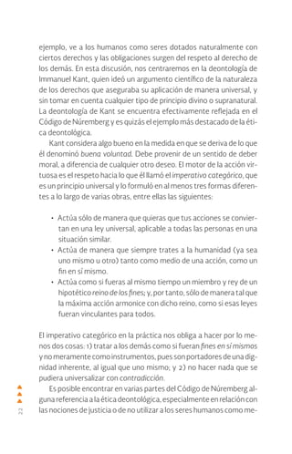 22
ejemplo, ve a los humanos como seres dotados naturalmente con
ciertos derechos y las obligaciones surgen del respeto al derecho de
los demás. En esta discusión, nos centraremos en la deontología de
Immanuel Kant, quien ideó un argumento científico de la naturaleza
de los derechos que aseguraba su aplicación de manera universal, y
sin tomar en cuenta cualquier tipo de principio divino o supranatural.
La deontología de Kant se encuentra efectivamente reflejada en el
Código de Núremberg y es quizás el ejemplo más destacado de la éti-
ca deontológica.
Kant considera algo bueno en la medida en que se deriva de lo que
él denominó buena voluntad. Debe provenir de un sentido de deber
moral, a diferencia de cualquier otro deseo. El motor de la acción vir-
tuosa es el respeto hacia lo que él llamó el imperativo categórico, que
es un principio universal y lo formuló en al menos tres formas diferen-
tes a lo largo de varias obras, entre ellas las siguientes:
• Actúa sólo de manera que quieras que tus acciones se convier-
tan en una ley universal, aplicable a todas las personas en una
situación similar.
• Actúa de manera que siempre trates a la humanidad (ya sea
uno mismo u otro) tanto como medio de una acción, como un
fin en sí mismo.
• Actúa como si fueras al mismo tiempo un miembro y rey de un
hipotético reino de los fines; y, por tanto, sólo de manera tal que
la máxima acción armonice con dicho reino, como si esas leyes
fueran vinculantes para todos.
El imperativo categórico en la práctica nos obliga a hacer por lo me-
nos dos cosas: 1) tratar a los demás como si fueran fines en sí mismos
ynomeramentecomoinstrumentos,puessonportadoresdeunadig-
nidad inherente, al igual que uno mismo; y 2) no hacer nada que se
pudiera universalizar con contradicción.
Es posible encontrar en varias partes del Código de Núremberg al-
gunareferenciaalaéticadeontológica,especialmenteenrelacióncon
las nociones de justicia o de no utilizar a los seres humanos como me-
 